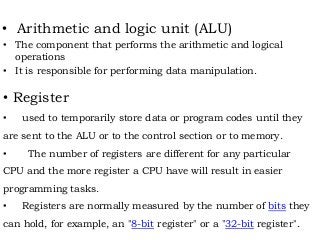 • Arithmetic and logic unit (ALU)
• The component that performs the arithmetic and logical
operations
• It is responsible for performing data manipulation.
• Register
• used to temporarily store data or program codes until they
are sent to the ALU or to the control section or to memory.
• The number of registers are different for any particular
CPU and the more register a CPU have will result in easier
programming tasks.
• Registers are normally measured by the number of bits they
can hold, for example, an "8-bit register" or a "32-bit register".
 