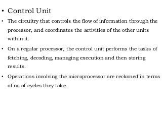 • Control Unit
• The circuitry that controls the flow of information through the
processor, and coordinates the activities of the other units
within it.
• On a regular processor, the control unit performs the tasks of
fetching, decoding, managing execution and then storing
results.
• Operations involving the microprocessor are reckoned in terms
of no of cycles they take.
 