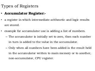 Types of Registers
• Accumulator Register:-
• a register in which intermediate arithmetic and logic results
are stored.
• example for accumulator use is adding a list of numbers.
– The accumulator is initially set to zero, then each number
in turn is added to the value in the accumulator.
– Only when all numbers have been added is the result held
in the accumulator written to main memory or to another,
non-accumulator, CPU register.
 