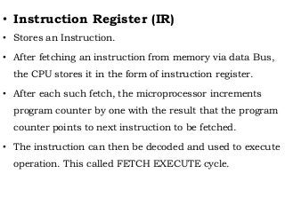 • Instruction Register (IR)
• Stores an Instruction.
• After fetching an instruction from memory via data Bus,
the CPU stores it in the form of instruction register.
• After each such fetch, the microprocessor increments
program counter by one with the result that the program
counter points to next instruction to be fetched.
• The instruction can then be decoded and used to execute
operation. This called FETCH EXECUTE cycle.
 
