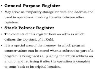 • General Purpose Register
• May serve as temporary storage for data and address and
used in operations involving transfer between other
registers.
• Stack Pointer Register
• The contents of this register form an address which
defines the top stack of in RAM.
• It is a special area of the memory in which program
counter values can be stored when a subroutine part of a
program is being used i.e. pushing the return address on
a jump, and retrieving it after the operation is complete
to come back to its original location.
 