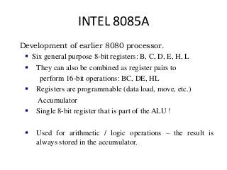INTEL 8085A
Development of earlier 8080 processor.
 Six general purpose 8-bit registers: B, C, D, E, H, L
 They can also be combined as register pairs to
perform 16-bit operations: BC, DE, HL
 Registers are programmable (data load, move, etc.)
Accumulator
 Single 8-bit register that is part of the ALU !
 Used for arithmetic / logic operations – the result is
always stored in the accumulator.
 