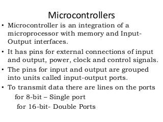 Microcontrollers
• Microcontroller is an integration of a
microprocessor with memory and Input-
Output interfaces.
• It has pins for external connections of input
and output, power, clock and control signals.
• The pins for input and output are grouped
into units called input-output ports.
• To transmit data there are lines on the ports
for 8-bit – Single port
for 16-bit- Double Ports
 