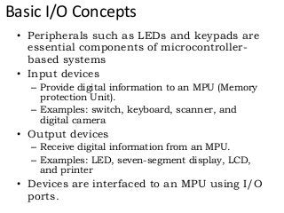 Basic I/O Concepts
• Peripherals such as LEDs and keypads are
essential components of microcontroller-
based systems
• Input devices
– Provide digital information to an MPU (Memory
protection Unit).
– Examples: switch, keyboard, scanner, and
digital camera
• Output devices
– Receive digital information from an MPU.
– Examples: LED, seven-segment display, LCD,
and printer
• Devices are interfaced to an MPU using I/O
ports.
 