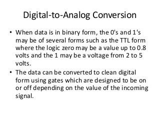 Digital-to-Analog Conversion
• When data is in binary form, the 0's and 1's
may be of several forms such as the TTL form
where the logic zero may be a value up to 0.8
volts and the 1 may be a voltage from 2 to 5
volts.
• The data can be converted to clean digital
form using gates which are designed to be on
or off depending on the value of the incoming
signal.
 