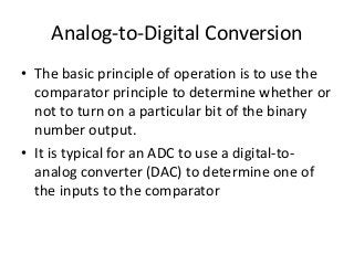 Analog-to-Digital Conversion
• The basic principle of operation is to use the
comparator principle to determine whether or
not to turn on a particular bit of the binary
number output.
• It is typical for an ADC to use a digital-to-
analog converter (DAC) to determine one of
the inputs to the comparator
 