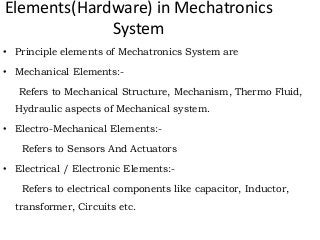 Elements(Hardware) in Mechatronics
System
• Principle elements of Mechatronics System are
• Mechanical Elements:-
Refers to Mechanical Structure, Mechanism, Thermo Fluid,
Hydraulic aspects of Mechanical system.
• Electro-Mechanical Elements:-
Refers to Sensors And Actuators
• Electrical / Electronic Elements:-
Refers to electrical components like capacitor, Inductor,
transformer, Circuits etc.
 