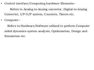 • Control interface/Computing hardware Elements:-
Refers to Analog-to-Analog convertor, Digital-to-Analog
Convertor, I/P-O/P system, Counters, Timers etc.
• Computer:-
Refers to Hardware/Software utilized to perform Computer
aided dynamics system analysis, Optimization, Design and
Simulation etc.
 