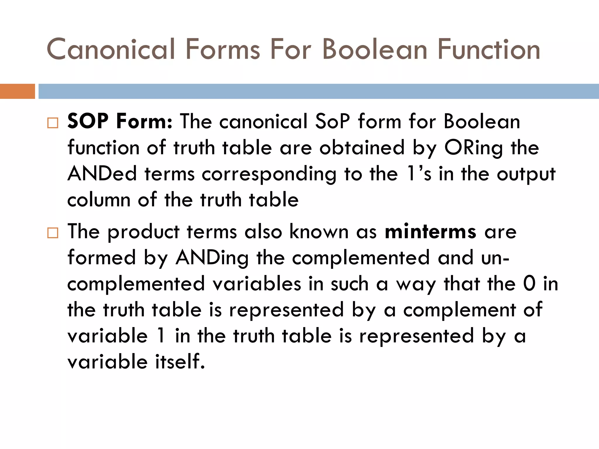 Canonical Forms For Boolean Function
 SOP Form: The canonical SoP form for Boolean
function of truth table are obtained by ORing the
ANDed terms corresponding to the 1’s in the output
column of the truth table
 The product terms also known as minterms are
formed by ANDing the complemented and un-
complemented variables in such a way that the 0 in
the truth table is represented by a complement of
variable 1 in the truth table is represented by a
variable itself.
 
