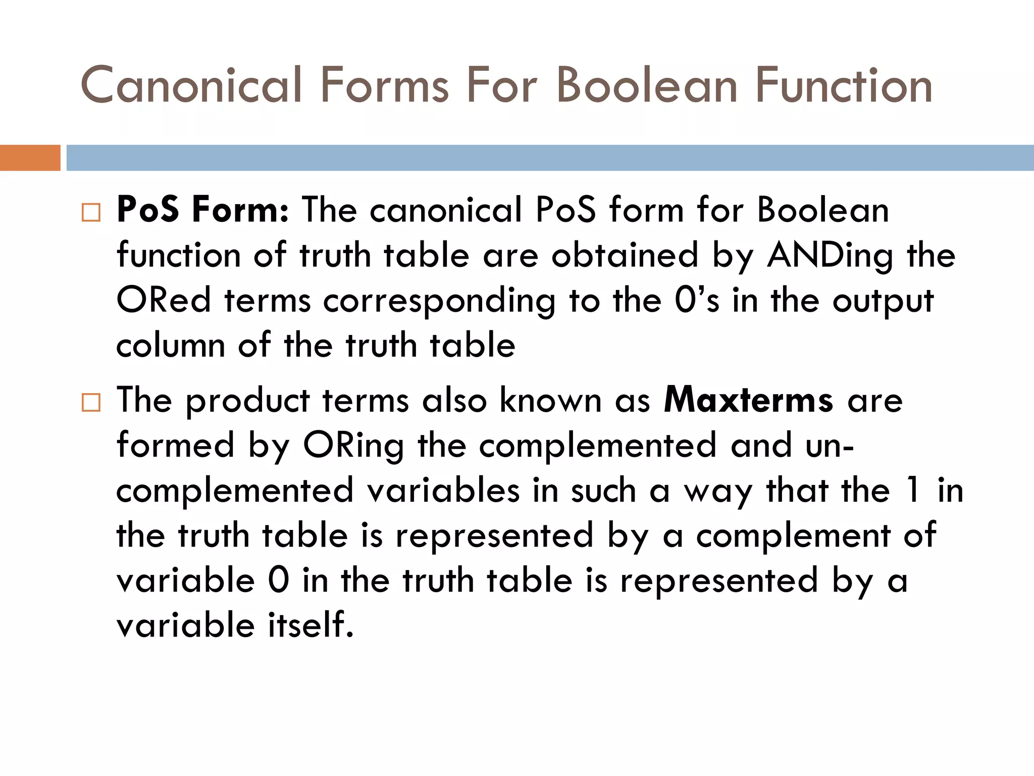 Canonical Forms For Boolean Function
 PoS Form: The canonical PoS form for Boolean
function of truth table are obtained by ANDing the
ORed terms corresponding to the 0’s in the output
column of the truth table
 The product terms also known as Maxterms are
formed by ORing the complemented and un-
complemented variables in such a way that the 1 in
the truth table is represented by a complement of
variable 0 in the truth table is represented by a
variable itself.
 