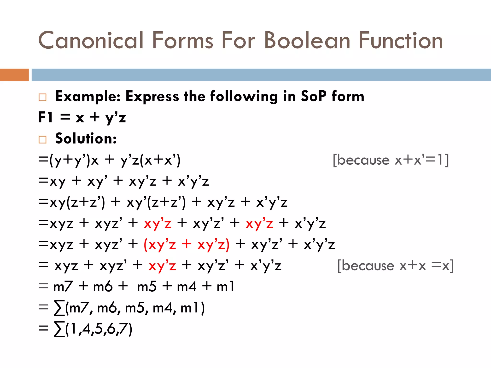 Canonical Forms For Boolean Function
 Example: Express the following in SoP form
F1 = x + y’z
 Solution:
=(y+y’)x + y’z(x+x’) [because x+x’=1]
=xy + xy’ + xy’z + x’y’z
=xy(z+z’) + xy’(z+z’) + xy’z + x’y’z
=xyz + xyz’ + xy’z + xy’z’ + xy’z + x’y’z
=xyz + xyz’ + (xy’z + xy’z) + xy’z’ + x’y’z
= xyz + xyz’ + xy’z + xy’z’ + x’y’z [because x+x =x]
= m7 + m6 + m5 + m4 + m1
= ∑(m7, m6, m5, m4, m1)
= ∑(1,4,5,6,7)
 