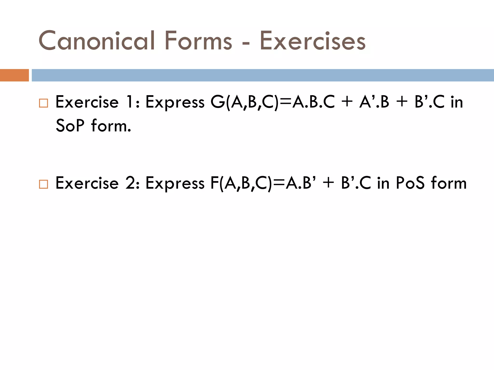 Canonical Forms - Exercises
 Exercise 1: Express G(A,B,C)=A.B.C + A’.B + B’.C in
SoP form.
 Exercise 2: Express F(A,B,C)=A.B’ + B’.C in PoS form
 