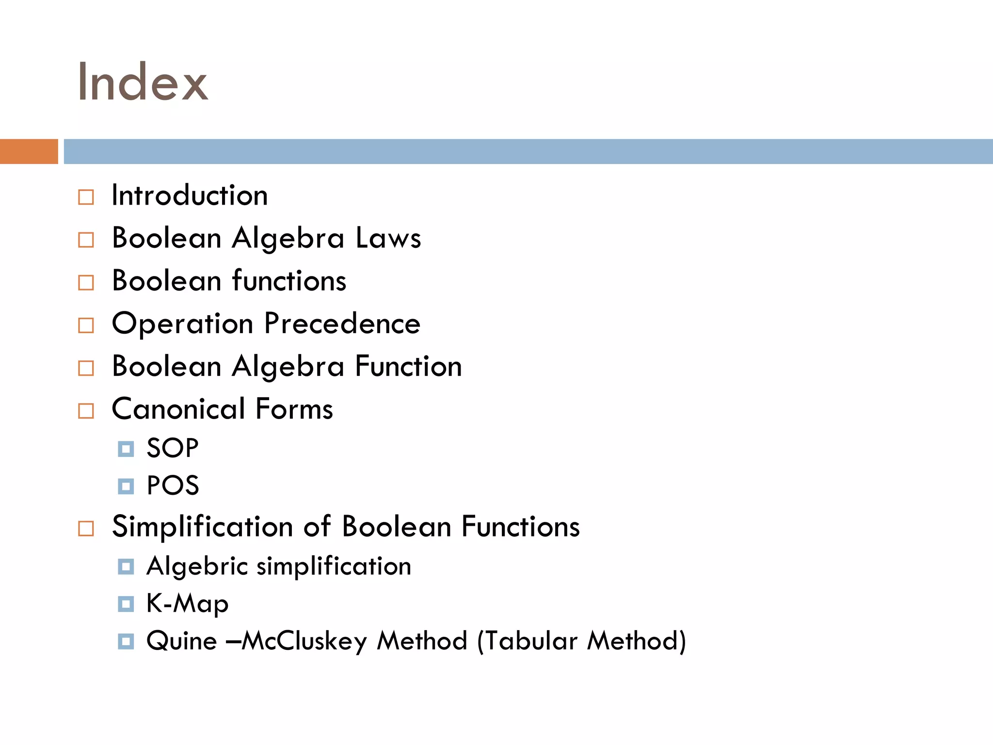 Index
 Introduction
 Boolean Algebra Laws
 Boolean functions
 Operation Precedence
 Boolean Algebra Function
 Canonical Forms
 SOP
 POS
 Simplification of Boolean Functions
 Algebric simplification
 K-Map
 Quine –McCluskey Method (Tabular Method)
 