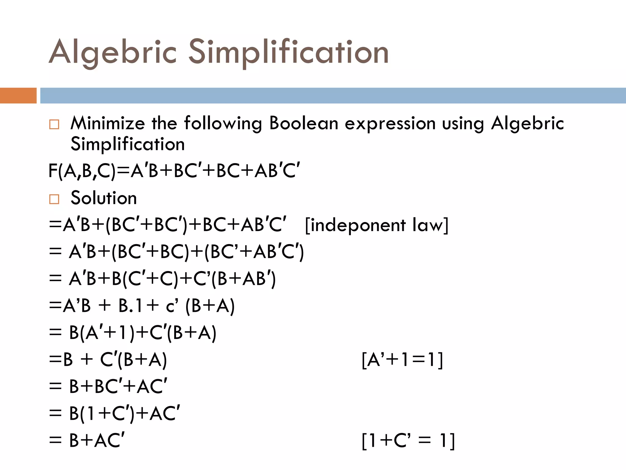 Algebric Simplification
 Minimize the following Boolean expression using Algebric
Simplification
F(A,B,C)=A′B+BC′+BC+AB′C′
 Solution
=A′B+(BC′+BC′)+BC+AB′C′ [indeponent law]
= A′B+(BC′+BC)+(BC’+AB′C′)
= A′B+B(C′+C)+C’(B+AB′)
=A’B + B.1+ c’ (B+A)
= B(A′+1)+C′(B+A)
=B + C′(B+A) [A’+1=1]
= B+BC′+AC′
= B(1+C′)+AC′
= B+AC′ [1+C’ = 1]
 