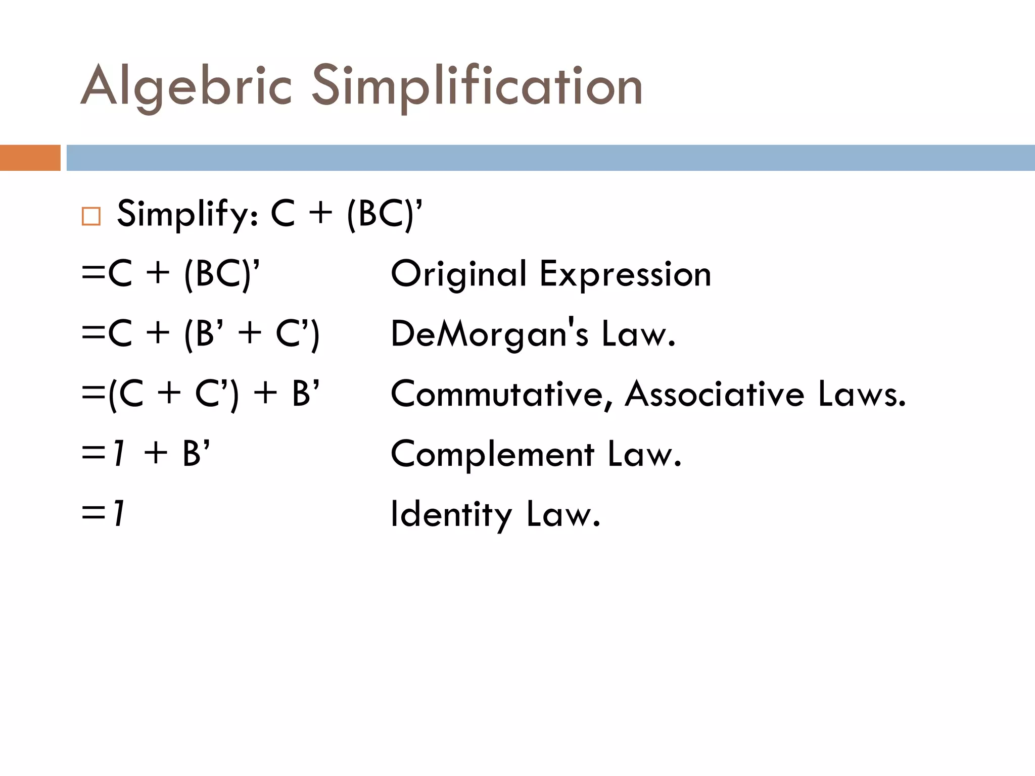 Algebric Simplification
 Simplify: C + (BC)’
=C + (BC)’ Original Expression
=C + (B’ + C’) DeMorgan's Law.
=(C + C’) + B’ Commutative, Associative Laws.
=1 + B’ Complement Law.
=1 Identity Law.
 