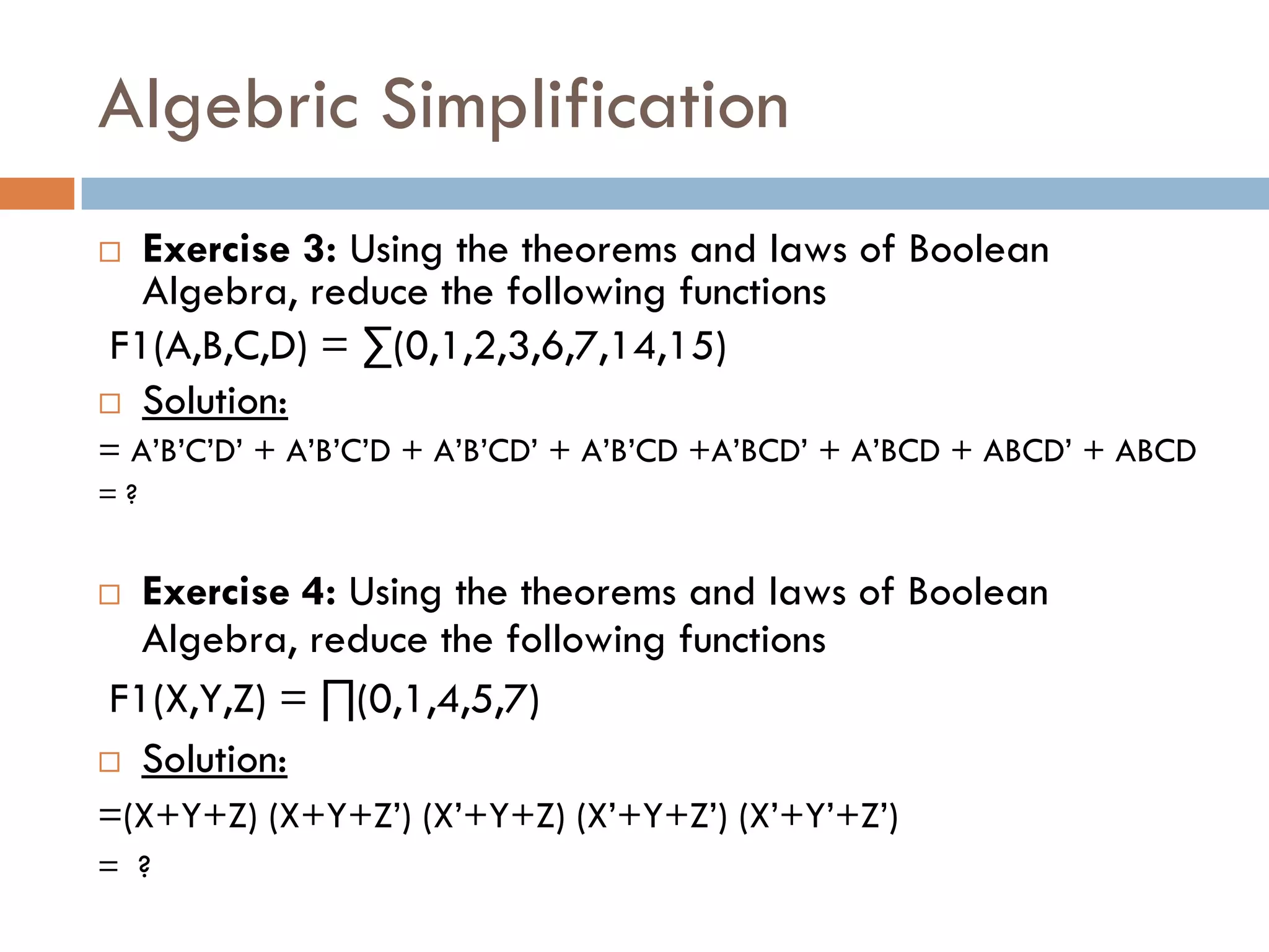 Algebric Simplification
 Exercise 3: Using the theorems and laws of Boolean
Algebra, reduce the following functions
F1(A,B,C,D) = ∑(0,1,2,3,6,7,14,15)
 Solution:
= A’B’C’D’ + A’B’C’D + A’B’CD’ + A’B’CD +A’BCD’ + A’BCD + ABCD’ + ABCD
= ?
 Exercise 4: Using the theorems and laws of Boolean
Algebra, reduce the following functions
F1(X,Y,Z) = ∏(0,1,4,5,7)
 Solution:
=(X+Y+Z) (X+Y+Z’) (X’+Y+Z) (X’+Y+Z’) (X’+Y’+Z’)
= ?
 
