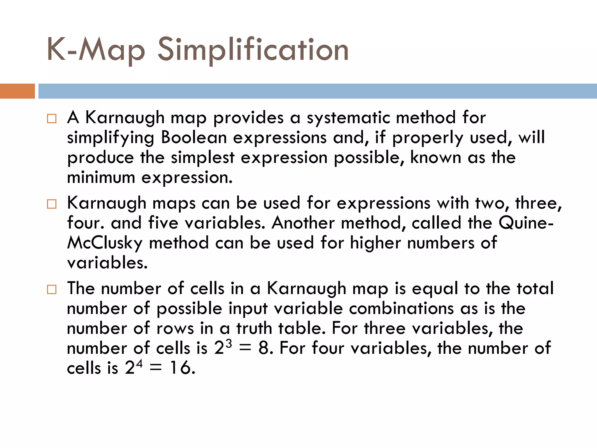 K-Map Simplification
 A Karnaugh map provides a systematic method for
simplifying Boolean expressions and, if properly used, will
produce the simplest expression possible, known as the
minimum expression.
 Karnaugh maps can be used for expressions with two, three,
four. and five variables. Another method, called the Quine-
McClusky method can be used for higher numbers of
variables.
 The number of cells in a Karnaugh map is equal to the total
number of possible input variable combinations as is the
number of rows in a truth table. For three variables, the
number of cells is 23 = 8. For four variables, the number of
cells is 24 = 16.
 