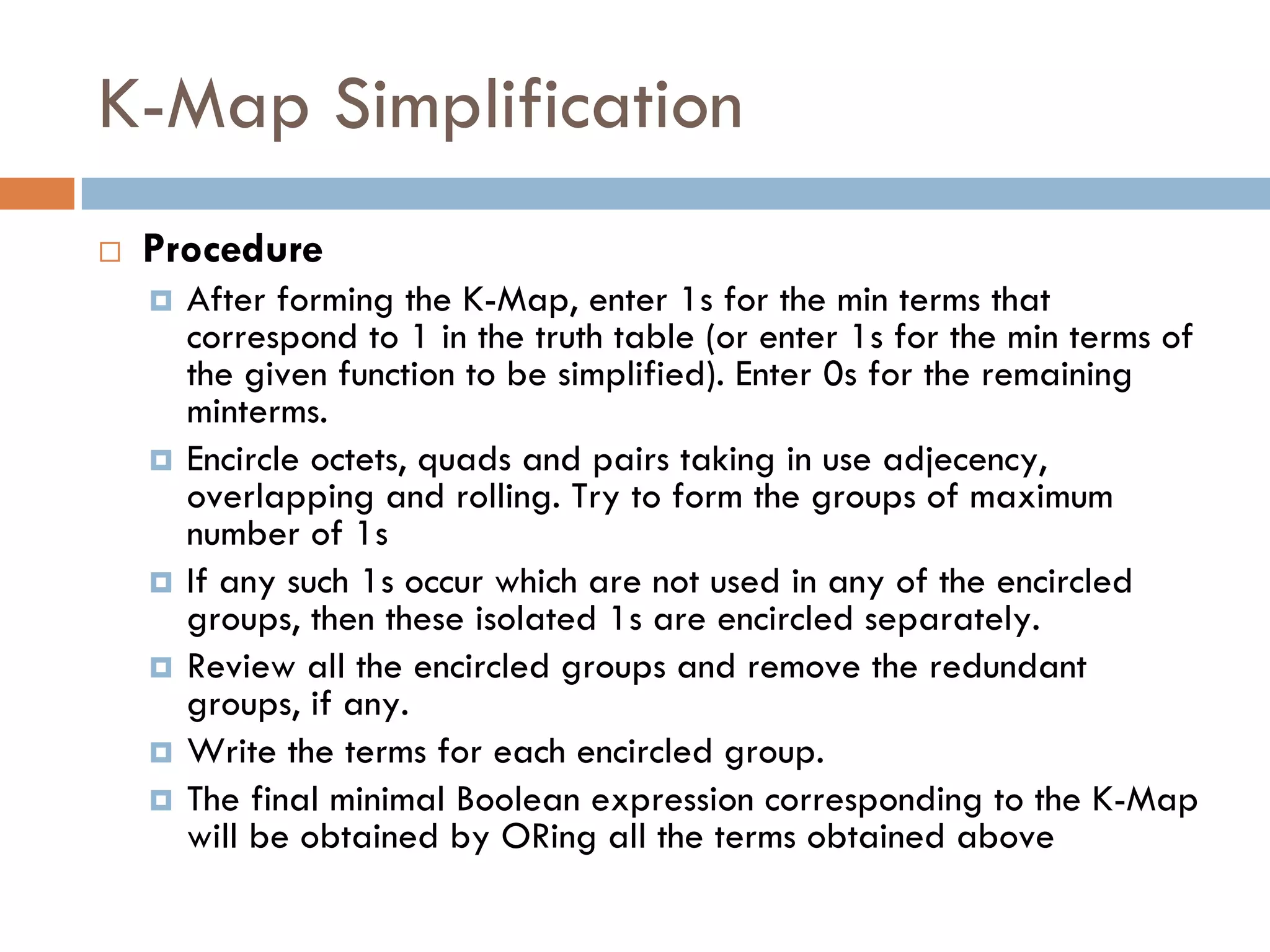 K-Map Simplification
 Procedure
 After forming the K-Map, enter 1s for the min terms that
correspond to 1 in the truth table (or enter 1s for the min terms of
the given function to be simplified). Enter 0s for the remaining
minterms.
 Encircle octets, quads and pairs taking in use adjecency,
overlapping and rolling. Try to form the groups of maximum
number of 1s
 If any such 1s occur which are not used in any of the encircled
groups, then these isolated 1s are encircled separately.
 Review all the encircled groups and remove the redundant
groups, if any.
 Write the terms for each encircled group.
 The final minimal Boolean expression corresponding to the K-Map
will be obtained by ORing all the terms obtained above
 