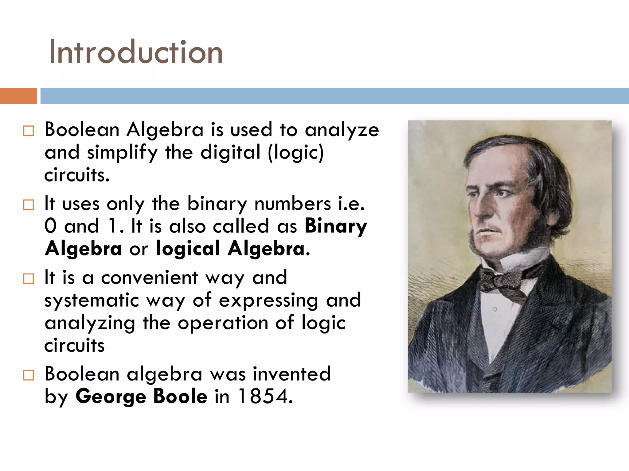 Introduction
 Boolean Algebra is used to analyze
and simplify the digital (logic)
circuits.
 It uses only the binary numbers i.e.
0 and 1. It is also called as Binary
Algebra or logical Algebra.
 It is a convenient way and
systematic way of expressing and
analyzing the operation of logic
circuits
 Boolean algebra was invented
by George Boole in 1854.
 