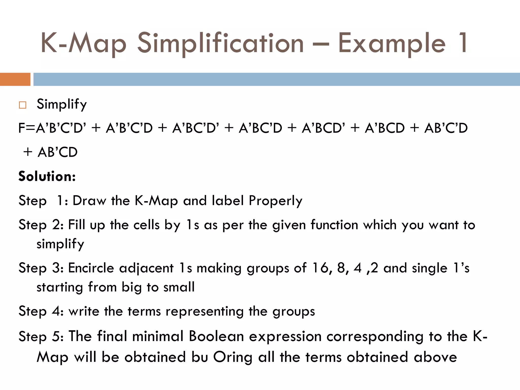 K-Map Simplification – Example 1
 Simplify
F=A’B’C’D’ + A’B’C’D + A’BC’D’ + A’BC’D + A’BCD’ + A’BCD + AB’C’D
+ AB’CD
Solution:
Step 1: Draw the K-Map and label Properly
Step 2: Fill up the cells by 1s as per the given function which you want to
simplify
Step 3: Encircle adjacent 1s making groups of 16, 8, 4 ,2 and single 1’s
starting from big to small
Step 4: write the terms representing the groups
Step 5: The final minimal Boolean expression corresponding to the K-
Map will be obtained bu Oring all the terms obtained above
 