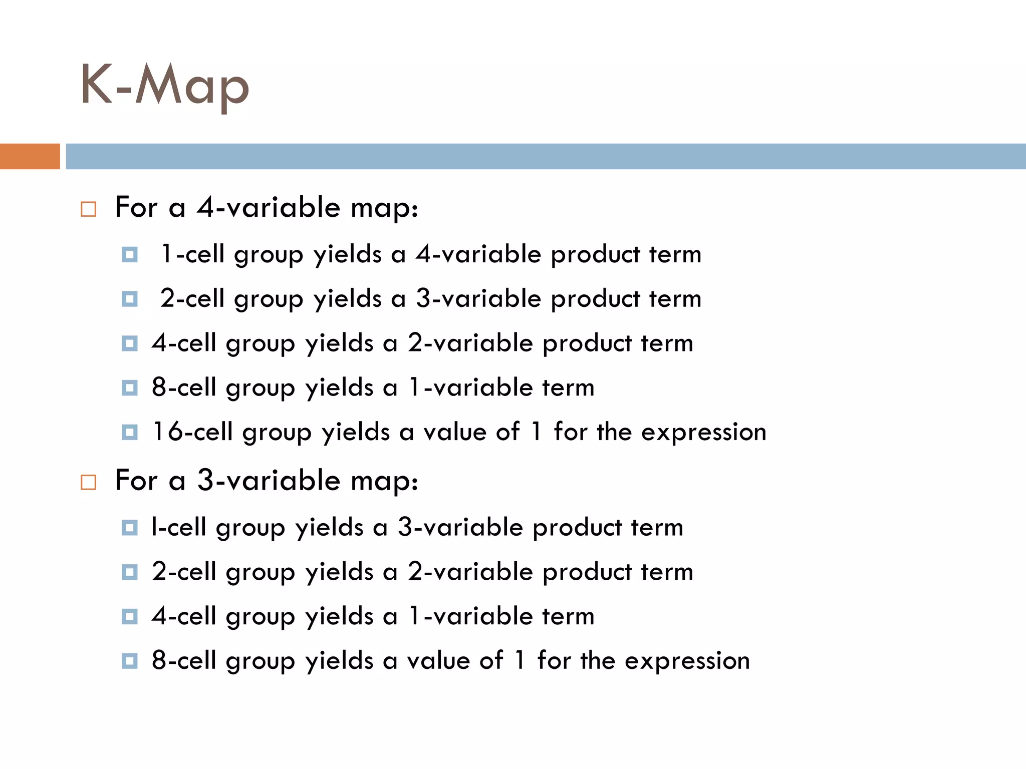 K-Map
 For a 4-variable map:
 1-cell group yields a 4-variable product term
 2-cell group yields a 3-variable product term
 4-cell group yields a 2-variable product term
 8-cell group yields a 1-variable term
 16-cell group yields a value of 1 for the expression
 For a 3-variable map:
 l-cell group yields a 3-variable product term
 2-cell group yields a 2-variable product term
 4-cell group yields a 1-variable term
 8-cell group yields a value of 1 for the expression
 
