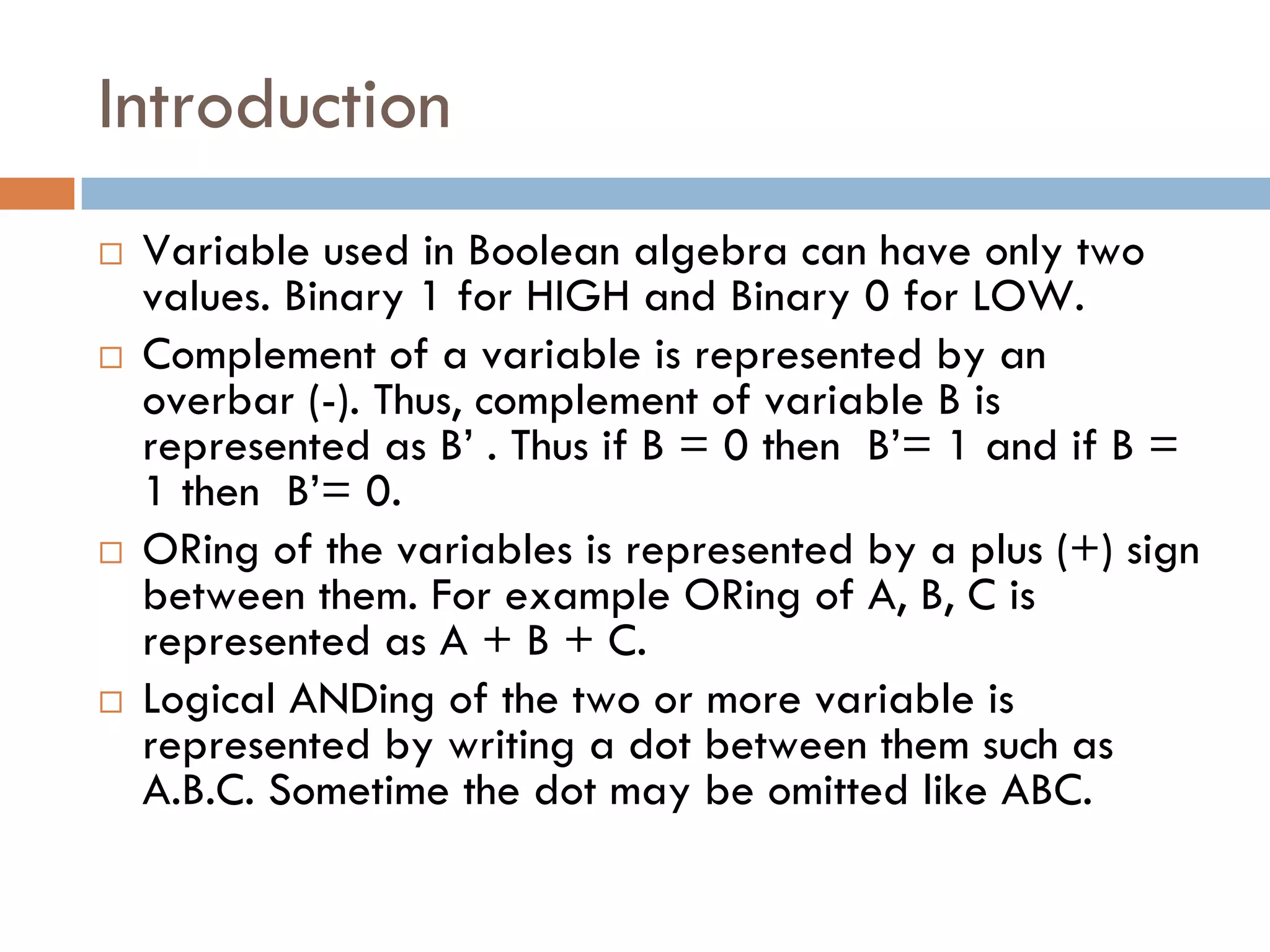 Introduction
 Variable used in Boolean algebra can have only two
values. Binary 1 for HIGH and Binary 0 for LOW.
 Complement of a variable is represented by an
overbar (-). Thus, complement of variable B is
represented as B’ . Thus if B = 0 then B’= 1 and if B =
1 then B’= 0.
 ORing of the variables is represented by a plus (+) sign
between them. For example ORing of A, B, C is
represented as A + B + C.
 Logical ANDing of the two or more variable is
represented by writing a dot between them such as
A.B.C. Sometime the dot may be omitted like ABC.
 