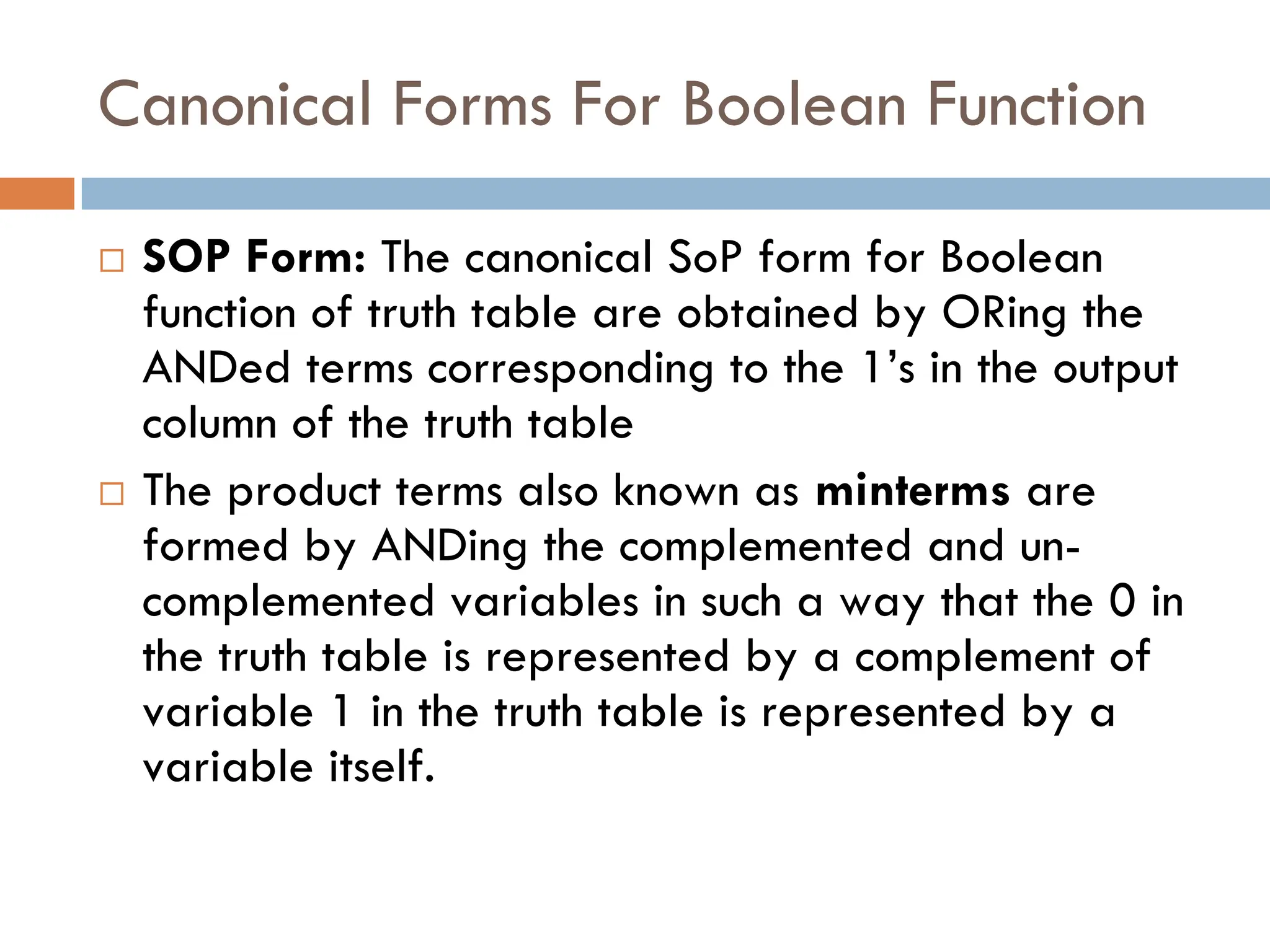 Canonical Forms For Boolean Function
 SOP Form: The canonical SoP form for Boolean
function of truth table are obtained by ORing the
ANDed terms corresponding to the 1’s in the output
column of the truth table
 The product terms also known as minterms are
formed by ANDing the complemented and un-
complemented variables in such a way that the 0 in
the truth table is represented by a complement of
variable 1 in the truth table is represented by a
variable itself.
 