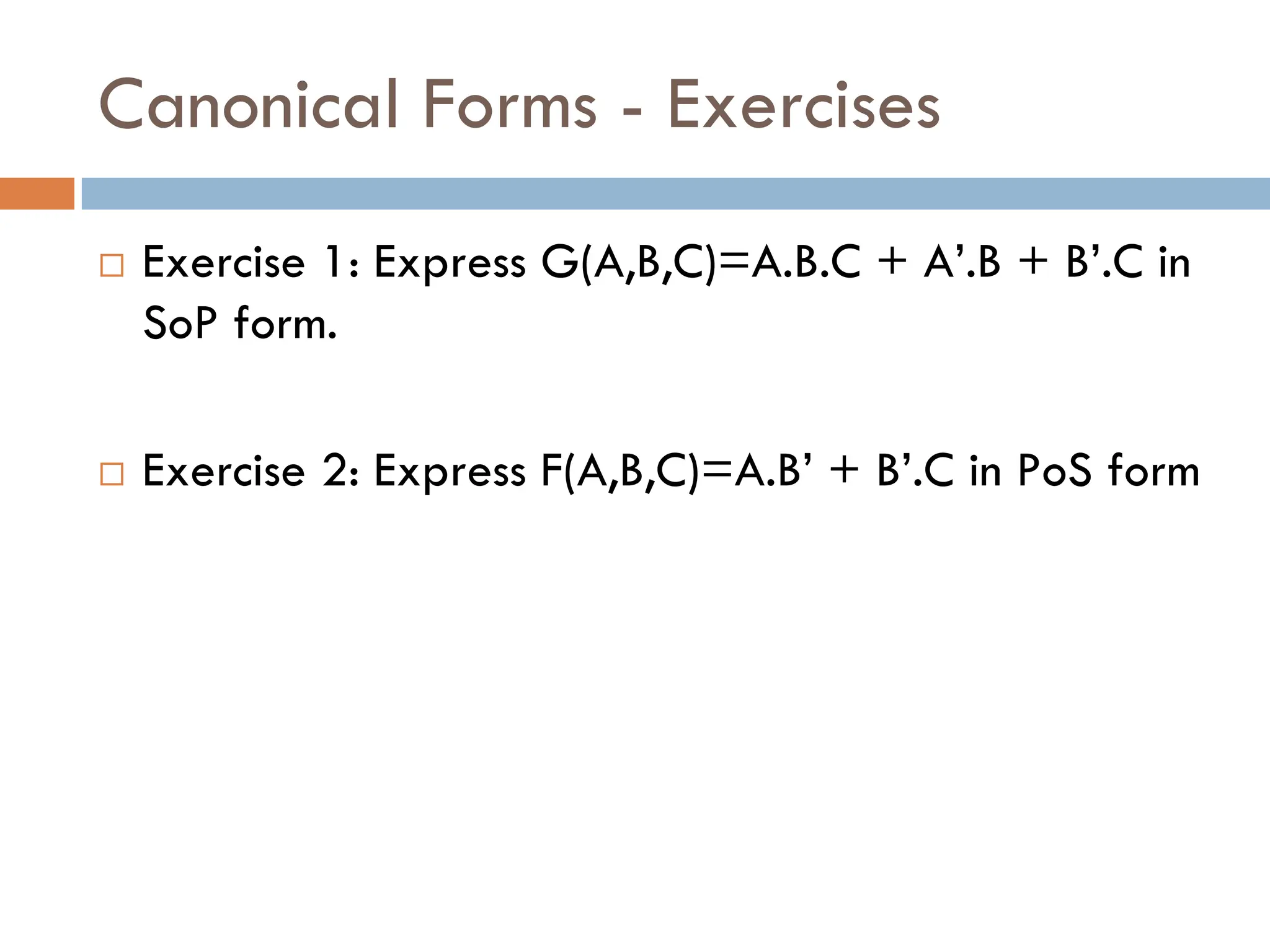 Canonical Forms - Exercises
 Exercise 1: Express G(A,B,C)=A.B.C + A’.B + B’.C in
SoP form.
 Exercise 2: Express F(A,B,C)=A.B’ + B’.C in PoS form
 