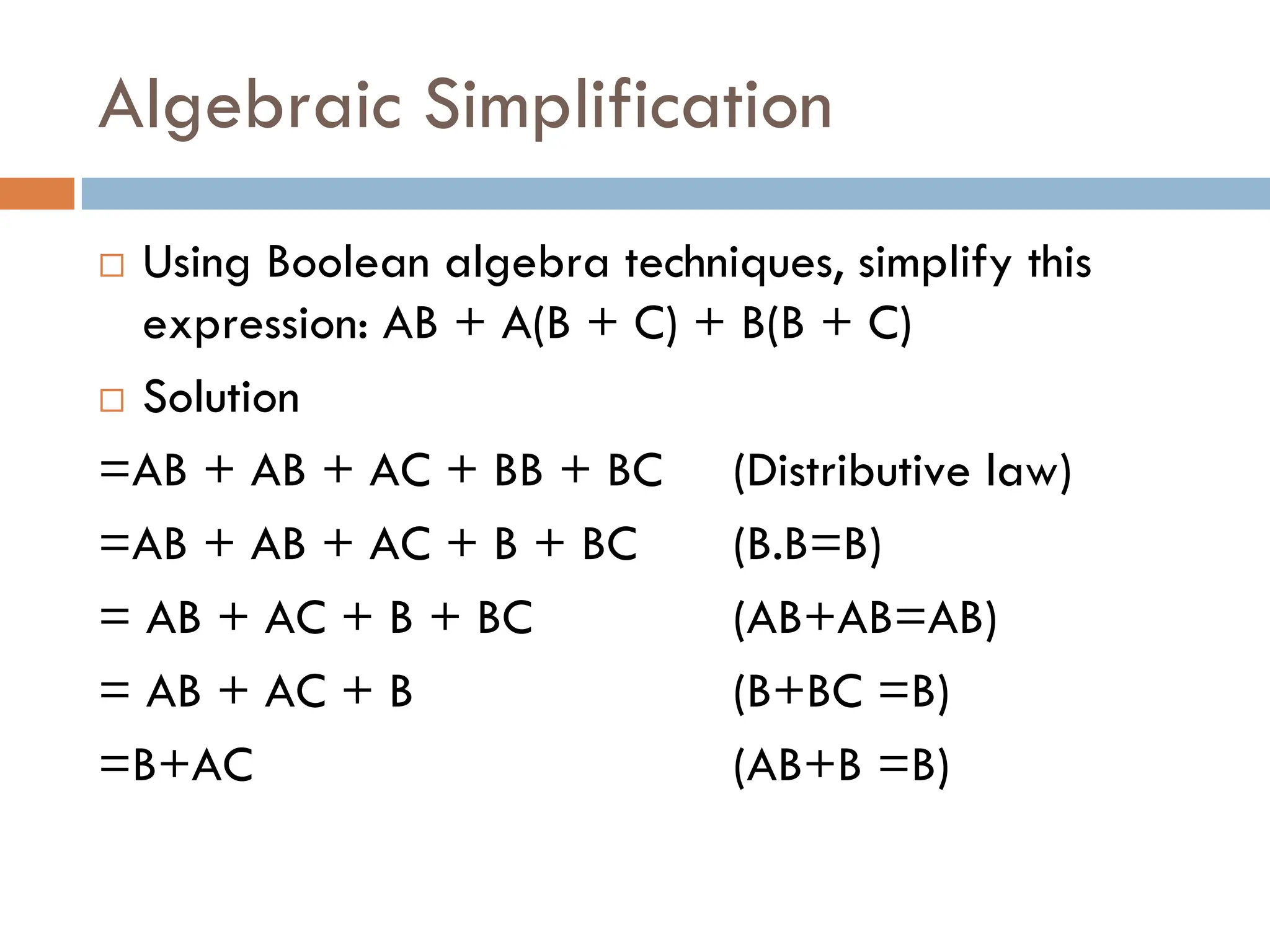 Algebraic Simplification
 Using Boolean algebra techniques, simplify this
expression: AB + A(B + C) + B(B + C)
 Solution
=AB + AB + AC + BB + BC (Distributive law)
=AB + AB + AC + B + BC (B.B=B)
= AB + AC + B + BC (AB+AB=AB)
= AB + AC + B (B+BC =B)
=B+AC (AB+B =B)
 