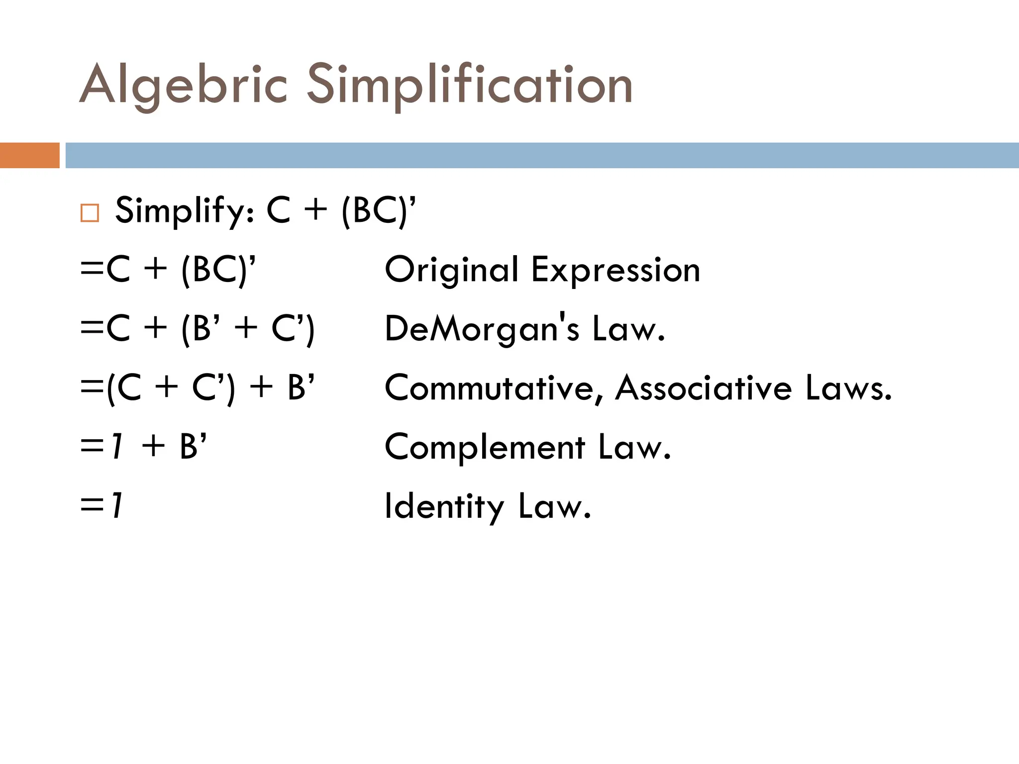 Algebric Simplification
 Simplify: C + (BC)’
=C + (BC)’ Original Expression
=C + (B’ + C’) DeMorgan's Law.
=(C + C’) + B’ Commutative, Associative Laws.
=1 + B’ Complement Law.
=1 Identity Law.
 