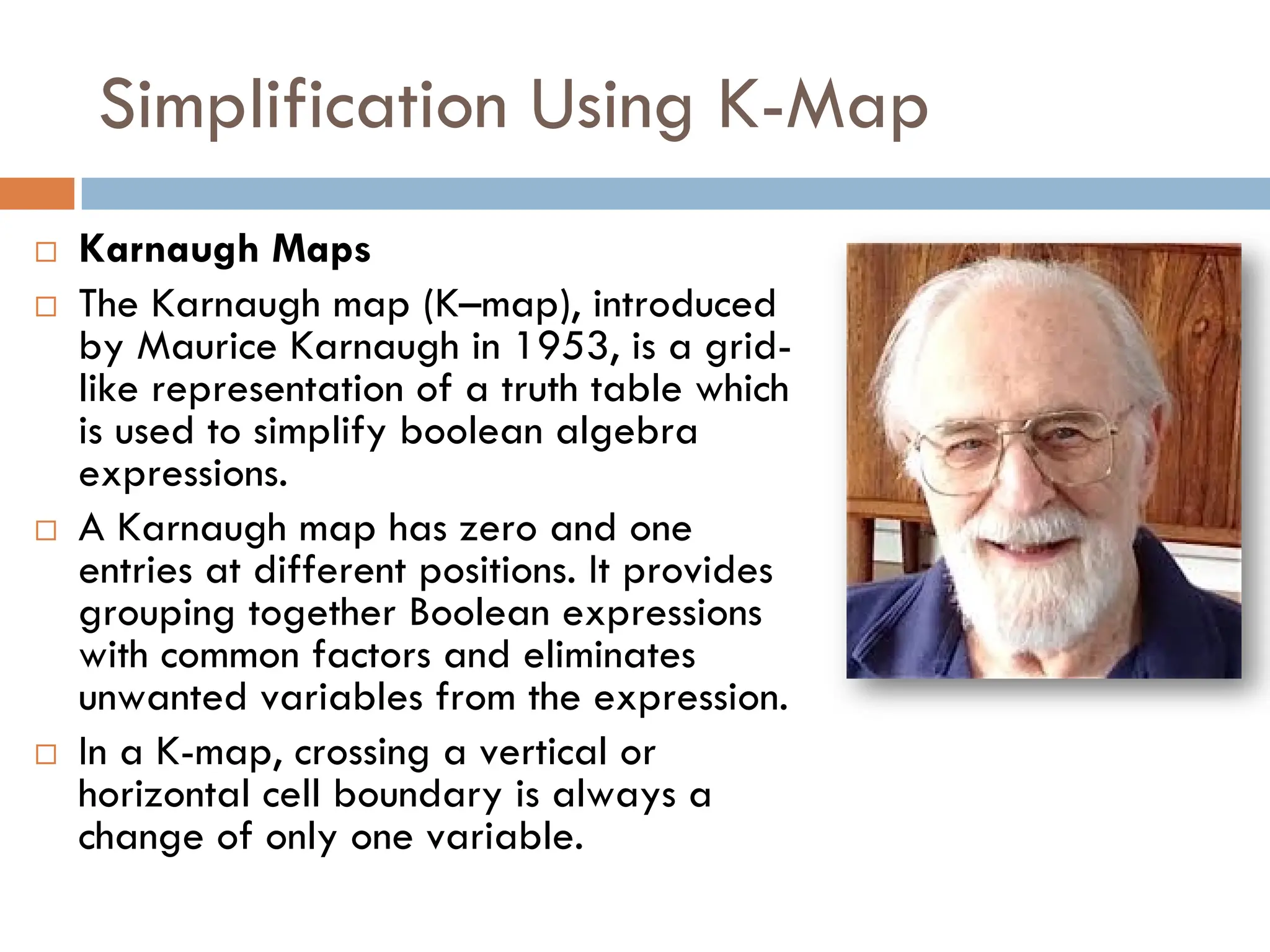 Simplification Using K-Map
 Karnaugh Maps
 The Karnaugh map (K–map), introduced
by Maurice Karnaugh in 1953, is a grid-
like representation of a truth table which
is used to simplify boolean algebra
expressions.
 A Karnaugh map has zero and one
entries at different positions. It provides
grouping together Boolean expressions
with common factors and eliminates
unwanted variables from the expression.
 In a K-map, crossing a vertical or
horizontal cell boundary is always a
change of only one variable.
 
