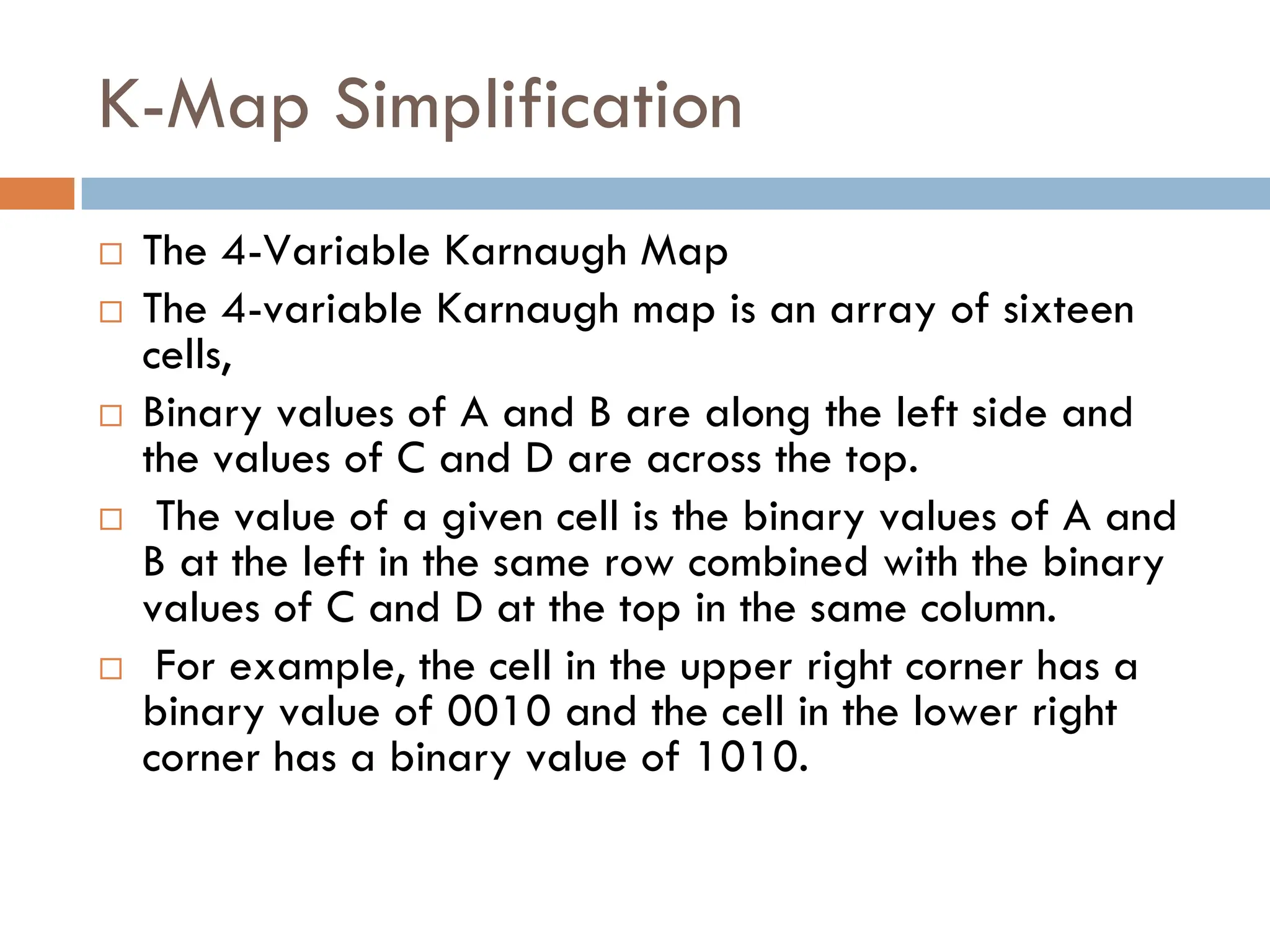 K-Map Simplification
 The 4-Variable Karnaugh Map
 The 4-variable Karnaugh map is an array of sixteen
cells,
 Binary values of A and B are along the left side and
the values of C and D are across the top.
 The value of a given cell is the binary values of A and
B at the left in the same row combined with the binary
values of C and D at the top in the same column.
 For example, the cell in the upper right corner has a
binary value of 0010 and the cell in the lower right
corner has a binary value of 1010.
 