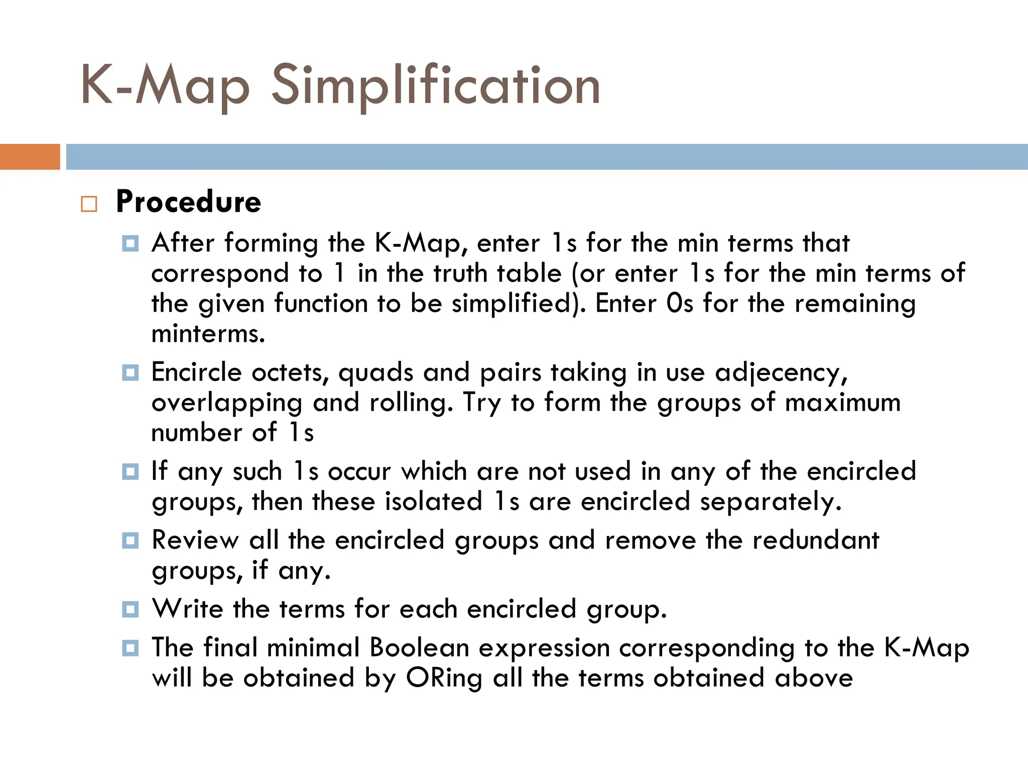 K-Map Simplification
 Procedure
 After forming the K-Map, enter 1s for the min terms that
correspond to 1 in the truth table (or enter 1s for the min terms of
the given function to be simplified). Enter 0s for the remaining
minterms.
 Encircle octets, quads and pairs taking in use adjecency,
overlapping and rolling. Try to form the groups of maximum
number of 1s
 If any such 1s occur which are not used in any of the encircled
groups, then these isolated 1s are encircled separately.
 Review all the encircled groups and remove the redundant
groups, if any.
 Write the terms for each encircled group.
 The final minimal Boolean expression corresponding to the K-Map
will be obtained by ORing all the terms obtained above
 