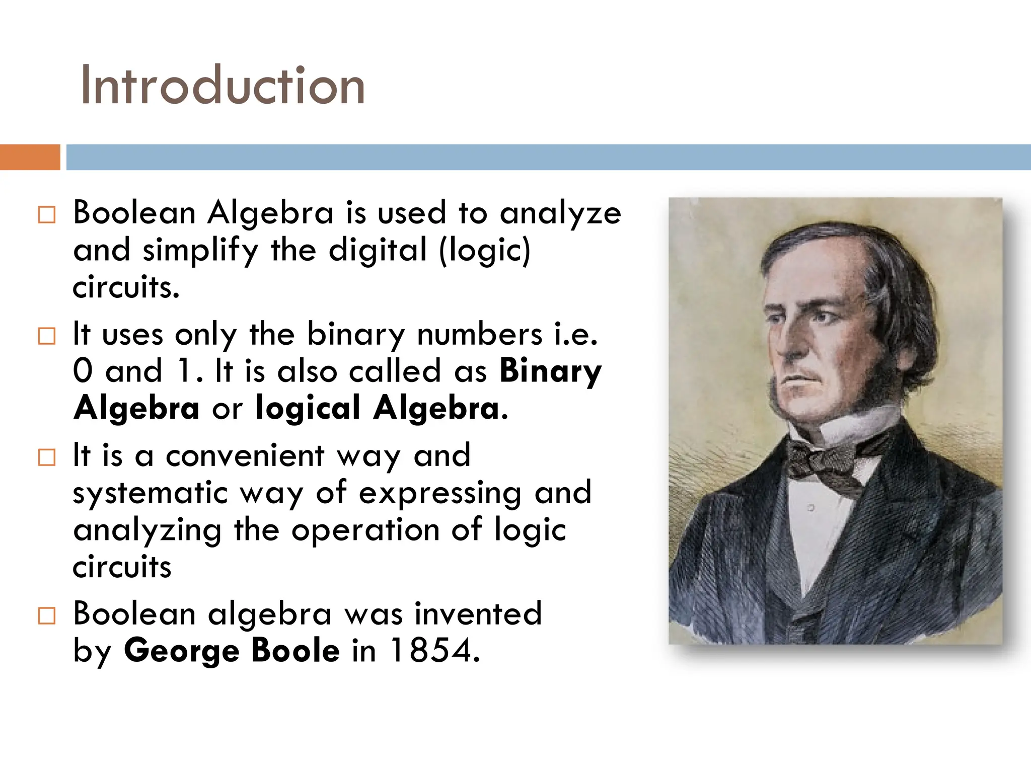 Introduction
 Boolean Algebra is used to analyze
and simplify the digital (logic)
circuits.
 It uses only the binary numbers i.e.
0 and 1. It is also called as Binary
Algebra or logical Algebra.
 It is a convenient way and
systematic way of expressing and
analyzing the operation of logic
circuits
 Boolean algebra was invented
by George Boole in 1854.
 