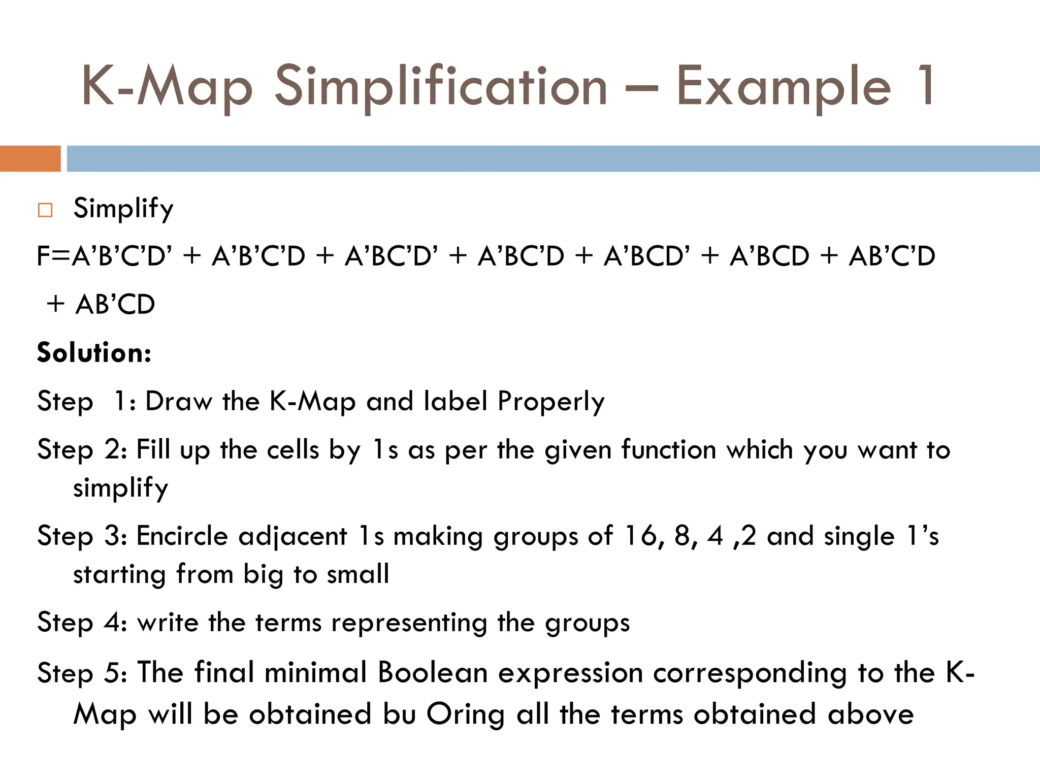 K-Map Simplification – Example 1
 Simplify
F=A’B’C’D’ + A’B’C’D + A’BC’D’ + A’BC’D + A’BCD’ + A’BCD + AB’C’D
+ AB’CD
Solution:
Step 1: Draw the K-Map and label Properly
Step 2: Fill up the cells by 1s as per the given function which you want to
simplify
Step 3: Encircle adjacent 1s making groups of 16, 8, 4 ,2 and single 1’s
starting from big to small
Step 4: write the terms representing the groups
Step 5: The final minimal Boolean expression corresponding to the K-
Map will be obtained bu Oring all the terms obtained above
 