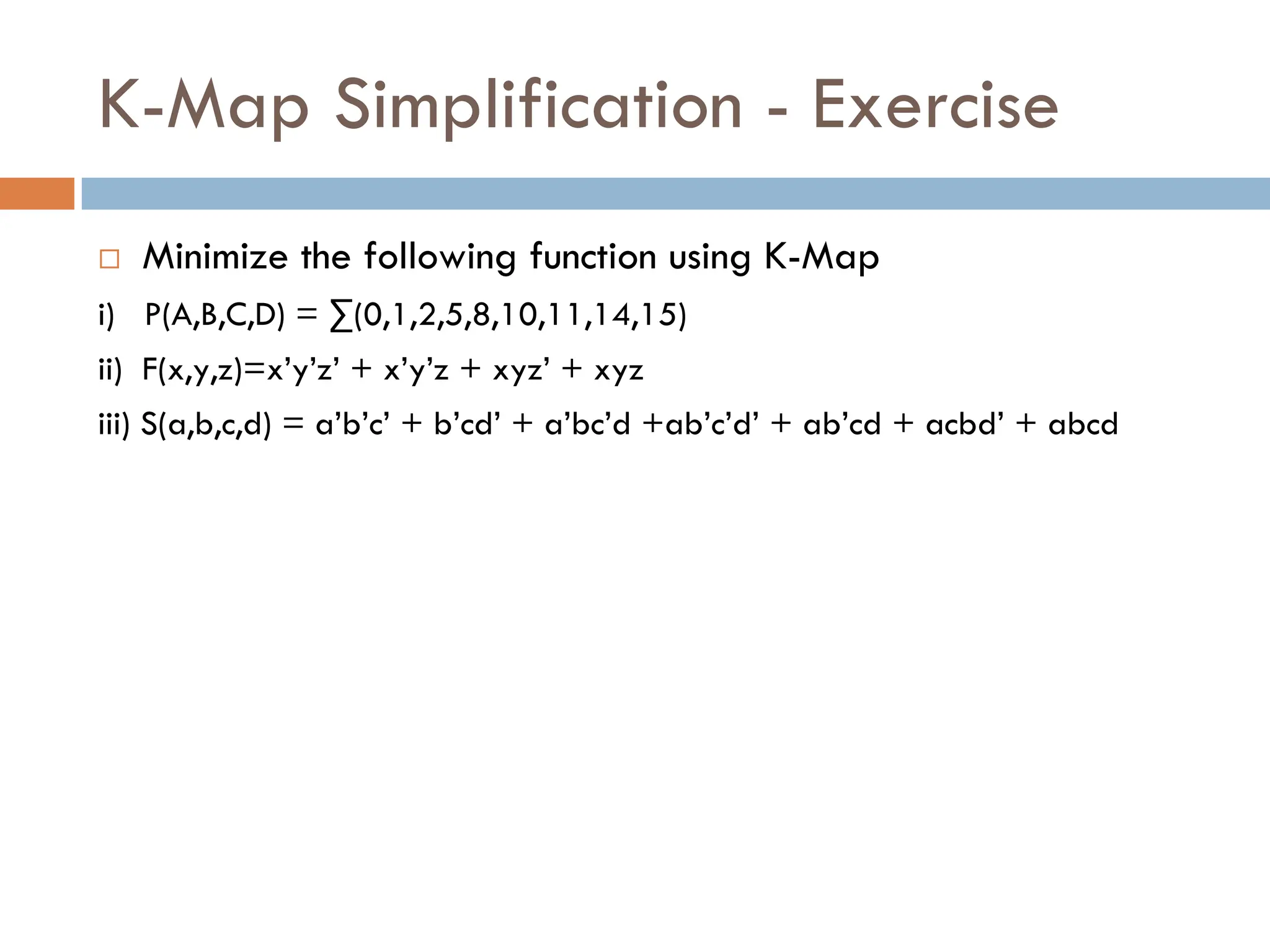 K-Map Simplification - Exercise
 Minimize the following function using K-Map
i) P(A,B,C,D) = ∑(0,1,2,5,8,10,11,14,15)
ii) F(x,y,z)=x’y’z’ + x’y’z + xyz’ + xyz
iii) S(a,b,c,d) = a’b’c’ + b’cd’ + a’bc’d +ab’c’d’ + ab’cd + acbd’ + abcd
 