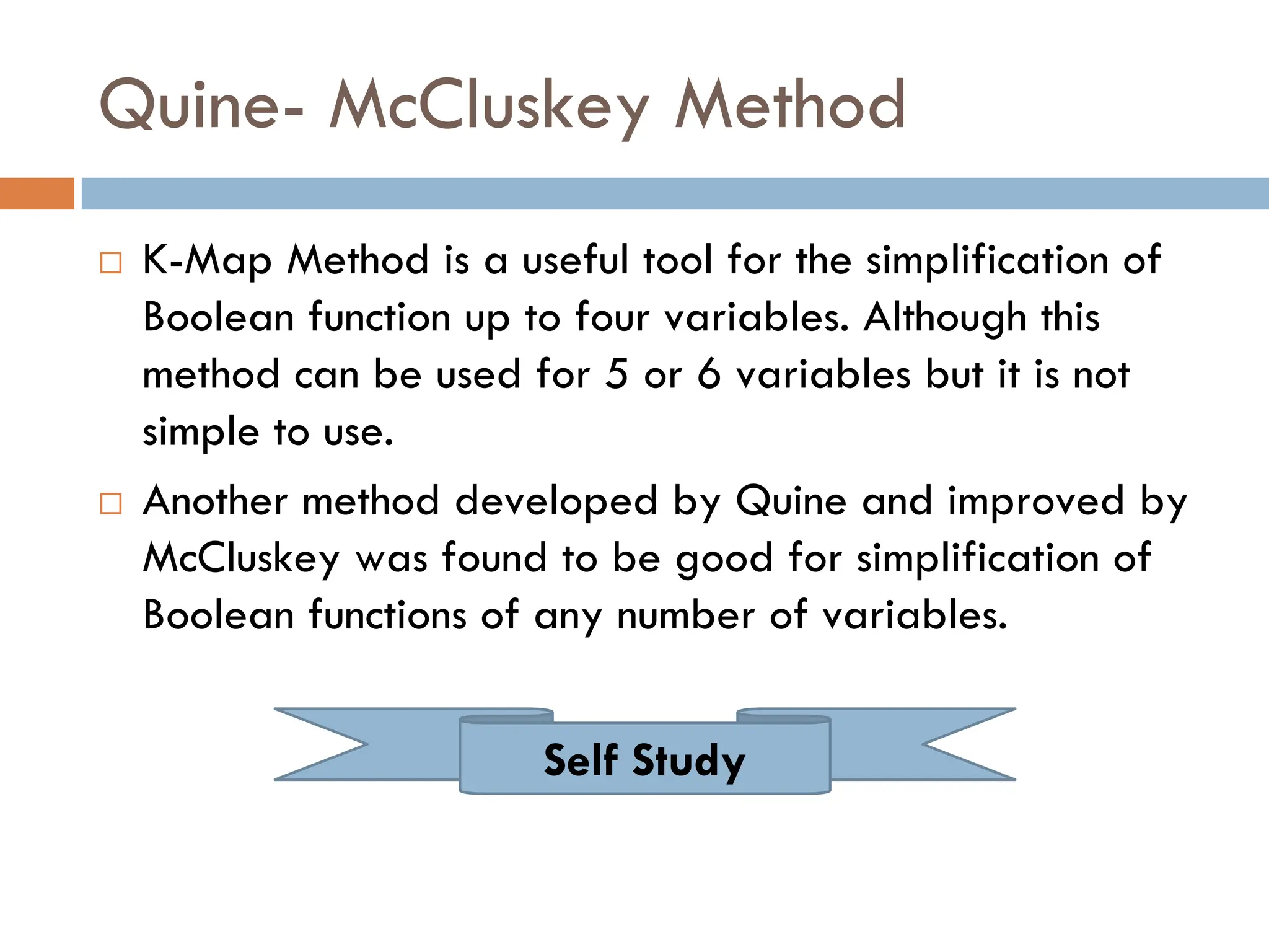 Quine- McCluskey Method
 K-Map Method is a useful tool for the simplification of
Boolean function up to four variables. Although this
method can be used for 5 or 6 variables but it is not
simple to use.
 Another method developed by Quine and improved by
McCluskey was found to be good for simplification of
Boolean functions of any number of variables.
Self Study
 