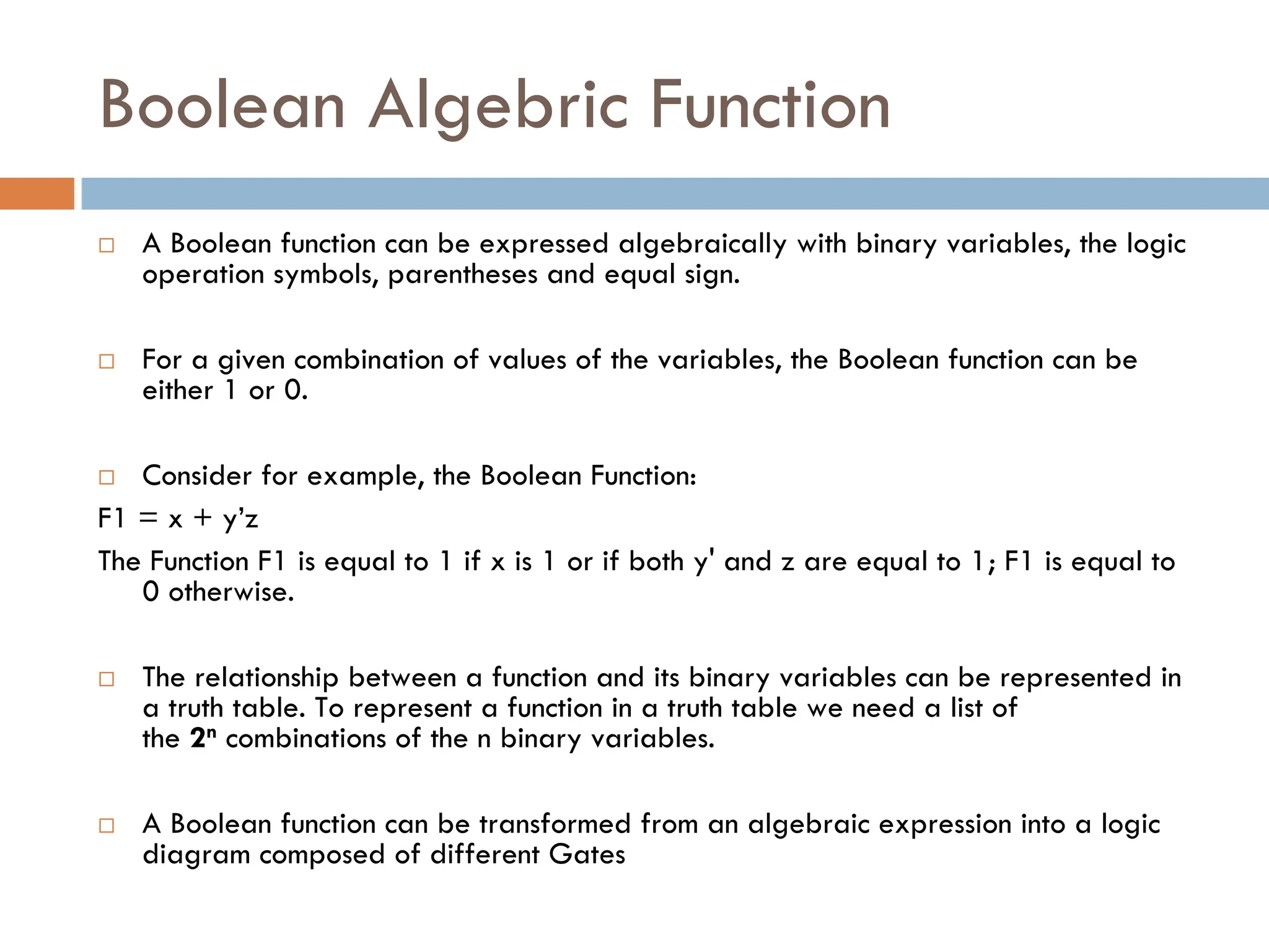 Boolean Algebric Function
 A Boolean function can be expressed algebraically with binary variables, the logic
operation symbols, parentheses and equal sign.
 For a given combination of values of the variables, the Boolean function can be
either 1 or 0.
 Consider for example, the Boolean Function:
F1 = x + y’z
The Function F1 is equal to 1 if x is 1 or if both y' and z are equal to 1; F1 is equal to
0 otherwise.
 The relationship between a function and its binary variables can be represented in
a truth table. To represent a function in a truth table we need a list of
the 2n combinations of the n binary variables.
 A Boolean function can be transformed from an algebraic expression into a logic
diagram composed of different Gates
 