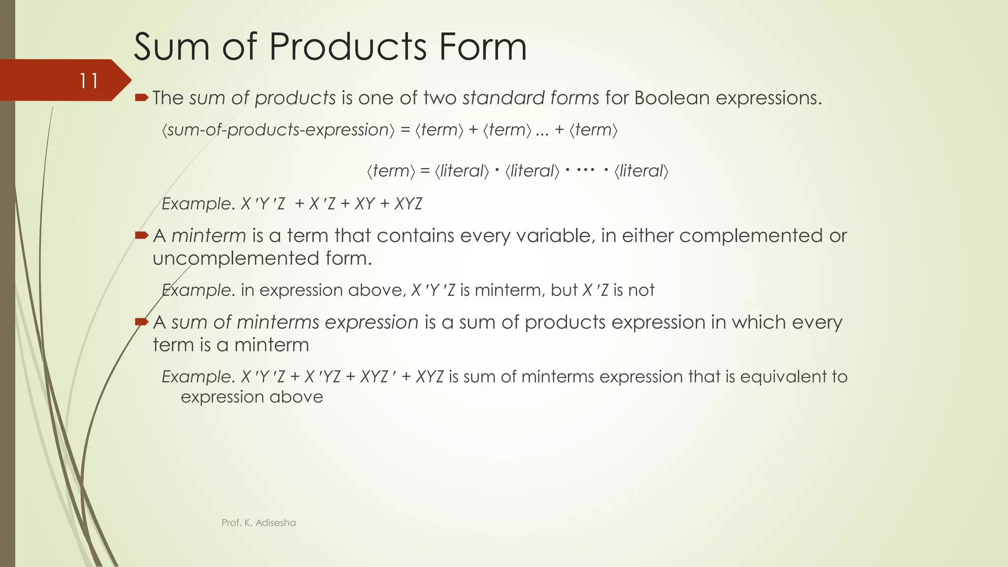 Sum of Products Form
The sum of products is one of two standard forms for Boolean expressions.
sum-of-products-expression = term + term ... + term
term = literal  literal    literal
Example. X Y Z + X Z + XY + XYZ
A minterm is a term that contains every variable, in either complemented or
uncomplemented form.
Example. in expression above, X Y Z is minterm, but X Z is not
A sum of minterms expression is a sum of products expression in which every
term is a minterm
Example. X Y Z + X YZ + XYZ  + XYZ is sum of minterms expression that is equivalent to
expression above
Prof. K. Adisesha
11
 