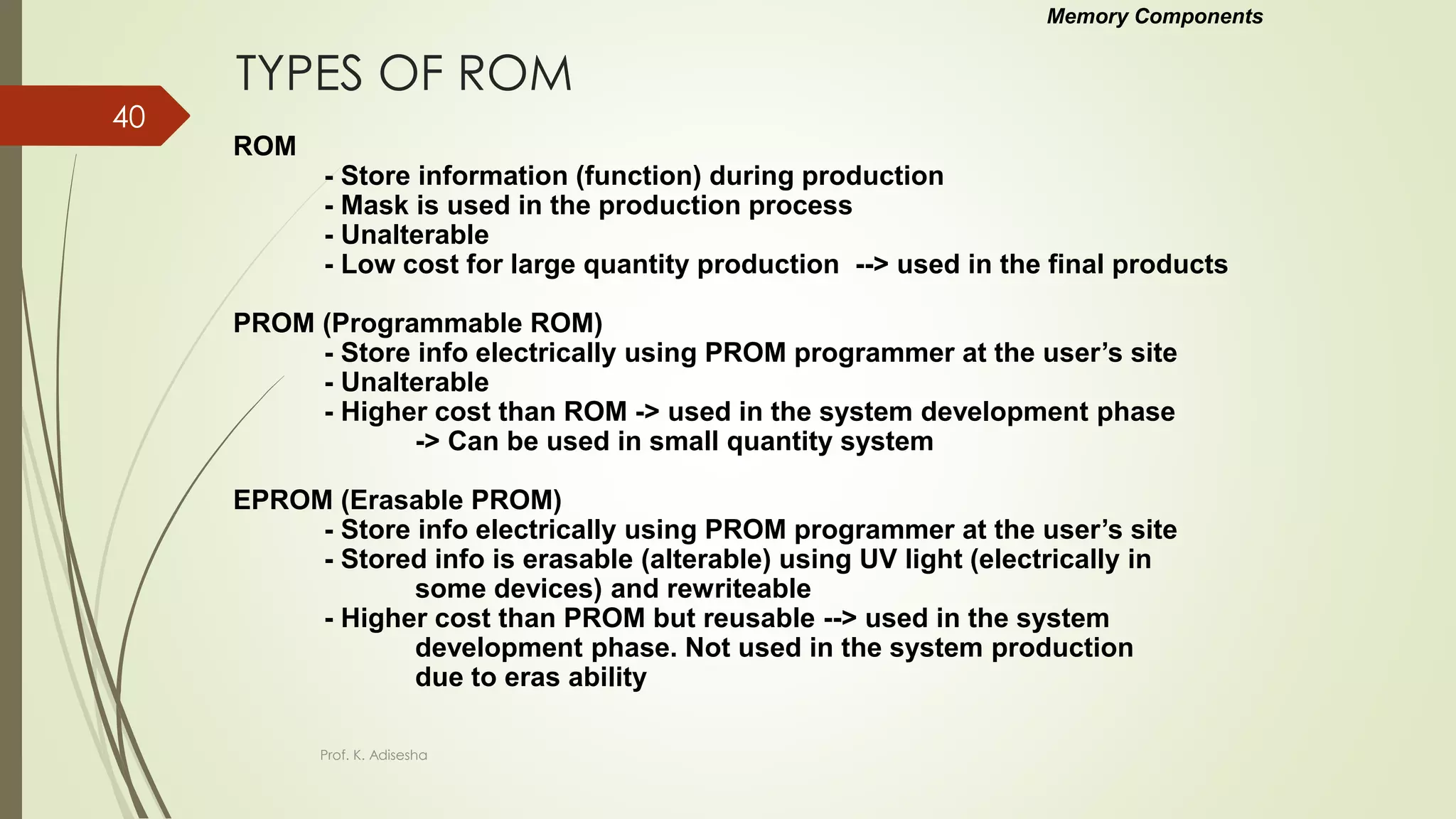 TYPES OF ROM
ROM
- Store information (function) during production
- Mask is used in the production process
- Unalterable
- Low cost for large quantity production --> used in the final products
PROM (Programmable ROM)
- Store info electrically using PROM programmer at the user’s site
- Unalterable
- Higher cost than ROM -> used in the system development phase
-> Can be used in small quantity system
EPROM (Erasable PROM)
- Store info electrically using PROM programmer at the user’s site
- Stored info is erasable (alterable) using UV light (electrically in
some devices) and rewriteable
- Higher cost than PROM but reusable --> used in the system
development phase. Not used in the system production
due to eras ability
Memory Components
Prof. K. Adisesha
40
 