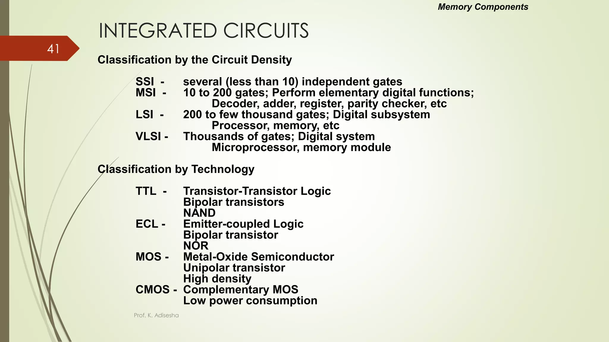 INTEGRATED CIRCUITS
Classification by the Circuit Density
SSI - several (less than 10) independent gates
MSI - 10 to 200 gates; Perform elementary digital functions;
Decoder, adder, register, parity checker, etc
LSI - 200 to few thousand gates; Digital subsystem
Processor, memory, etc
VLSI - Thousands of gates; Digital system
Microprocessor, memory module
Classification by Technology
TTL - Transistor-Transistor Logic
Bipolar transistors
NAND
ECL - Emitter-coupled Logic
Bipolar transistor
NOR
MOS - Metal-Oxide Semiconductor
Unipolar transistor
High density
CMOS - Complementary MOS
Low power consumption
Memory Components
Prof. K. Adisesha
41
 