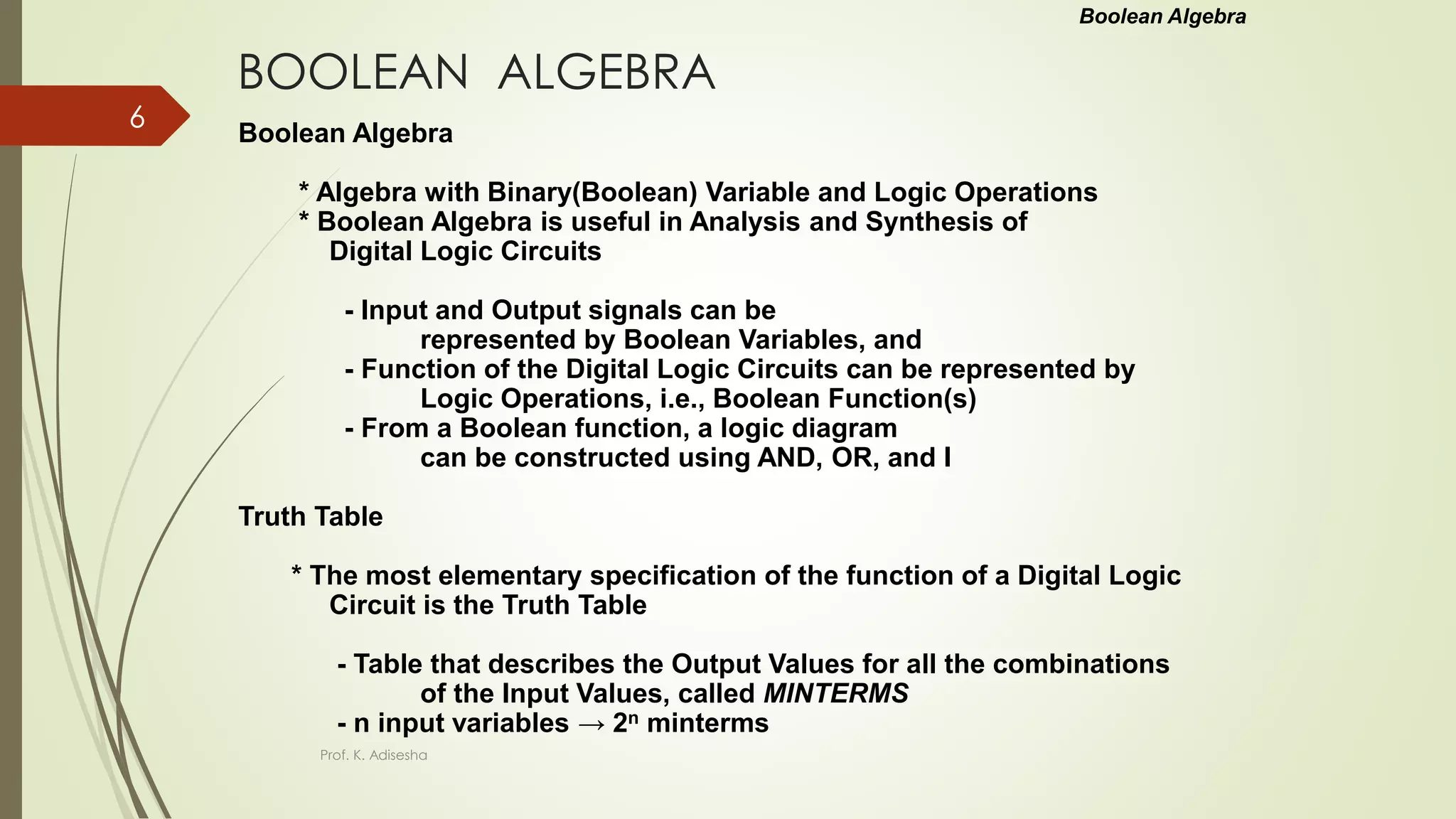 BOOLEAN ALGEBRA
Boolean Algebra
* Algebra with Binary(Boolean) Variable and Logic Operations
* Boolean Algebra is useful in Analysis and Synthesis of
Digital Logic Circuits
- Input and Output signals can be
represented by Boolean Variables, and
- Function of the Digital Logic Circuits can be represented by
Logic Operations, i.e., Boolean Function(s)
- From a Boolean function, a logic diagram
can be constructed using AND, OR, and I
Truth Table
* The most elementary specification of the function of a Digital Logic
Circuit is the Truth Table
- Table that describes the Output Values for all the combinations
of the Input Values, called MINTERMS
- n input variables → 2n minterms
Boolean Algebra
Prof. K. Adisesha
6
 
