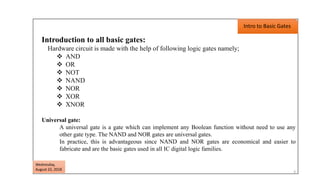 Introduction to all basic gates:
Hardware circuit is made with the help of following logic gates namely;
 AND
 OR
 NOT
 NAND
 NOR
 XOR
 XNOR
Universal gate:
A universal gate is a gate which can implement any Boolean function without need to use any
other gate type. The NAND and NOR gates are universal gates.
In practice, this is advantageous since NAND and NOR gates are economical and easier to
fabricate and are the basic gates used in all IC digital logic families.
Intro to Basic Gates
3
Wednesday,
August 22, 2018
 