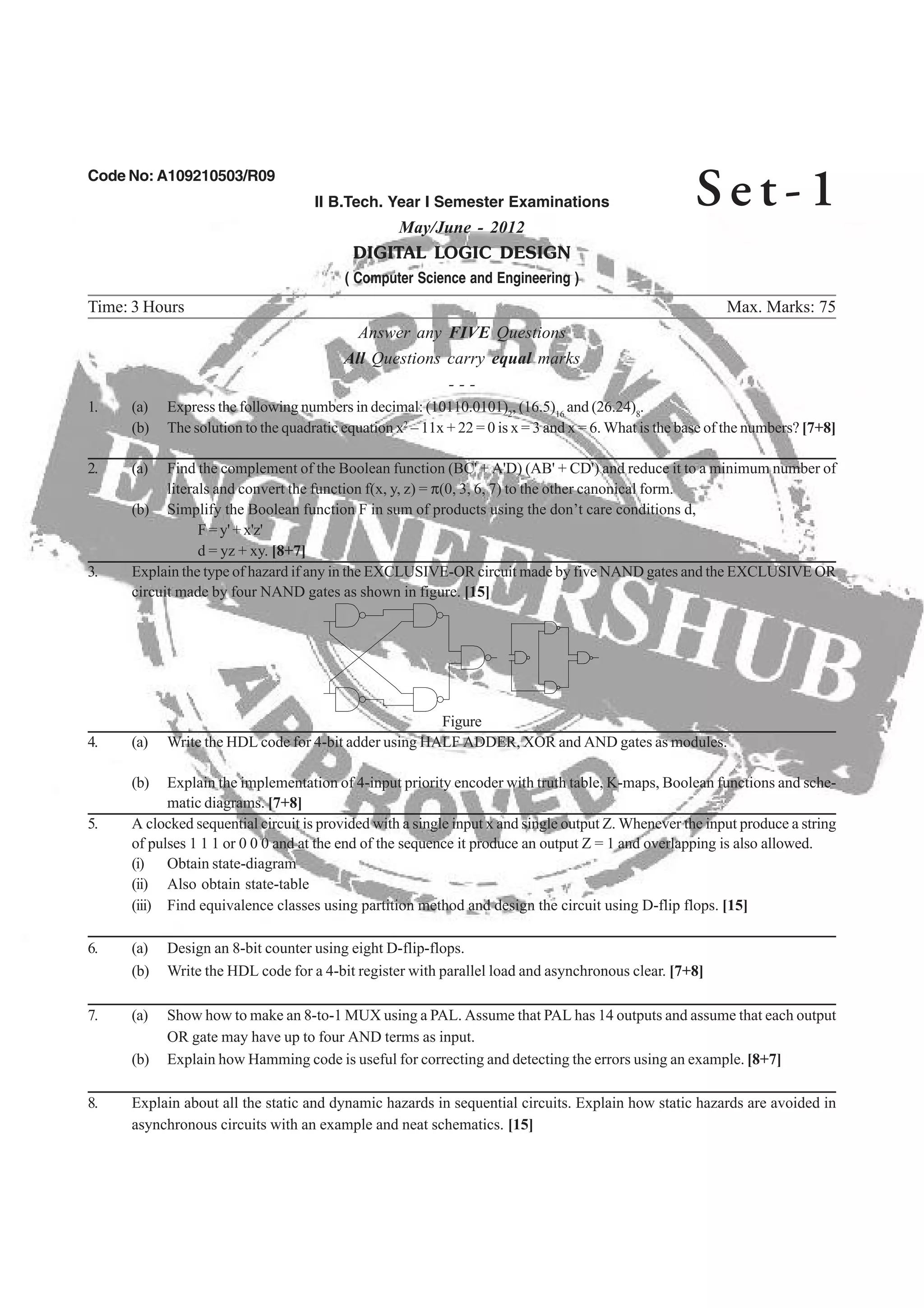 Code No: A109210503/R09
II B.Tech. Year I Semester Examinations
May/June - 2012
DIGITAL LOGIC DESIGN
( Computer Science and Engineering )
Time: 3 Hours Max. Marks: 75
Answer any FIVE Questions
All Questions carry equal marks
- - -
2 16 8
(b) The solution to the quadratic equation x2
– 11x + 22 = 0 is x = 3 and x = 6. What is the base of the numbers? [7+8]
2. (a) Find the complement of the Boolean function (BC' + A'D) (AB' + CD') and reduce it to a minimum number of
literals and convert the function f(x, y, z) = π(0, 3, 6, 7) to the other canonical form.
(b) Simplify the Boolean function F in sum of products using the don’t care conditions d,
F = y' + x'z'
3. Explain the type of hazard if any in the EXCLUSIVE-OR circuit made by five NAND gates and the EXCLUSIVE OR
circuit made by four NAND gates as shown in figure. [15]
Figure
4. (a) Write the HDL code for 4-bit adder using HALF ADDER, XOR and AND gates as modules.
(b) Explain the implementation of 4-input priority encoder with truth table, K-maps, Boolean functions and sche-
5. A clocked sequential circuit is provided with a single input x and single output Z. Whenever the input produce a string
of pulses 1 1 1 or 0 0 0 and at the end of the sequence it produce an output Z = 1 and overlapping is also allowed.
(i) Obtain state-diagram
(ii) Also obtain state-table
(iii) Find equivalence classes using partition method and design the circuit using D-flip flops. [15]
(b) Write the HDL code for a 4-bit register with parallel load and asynchronous clear. [7+8]
7. (a) Show how to make an 8-to-1 MUX using a PAL. Assume that PAL has 14 outputs and assume that each output
OR gate may have up to four AND terms as input.
(b) Explain how Hamming code is useful for correcting and detecting the errors using an example. [8+7]
8. Explain about all the static and dynamic hazards in sequential circuits. Explain how static hazards are avoided in
asynchronous circuits with an example and neat schematics. [15]
Se t - 1
6. (a) Design an 8-bit counter using eight D-flip-flops.
matic diagrams. [7+8]
d = yz + xy. [8+7]
1. (a) Express the following numbers in decimal: (10110.0101) , (16.5) and (26.24) .
 