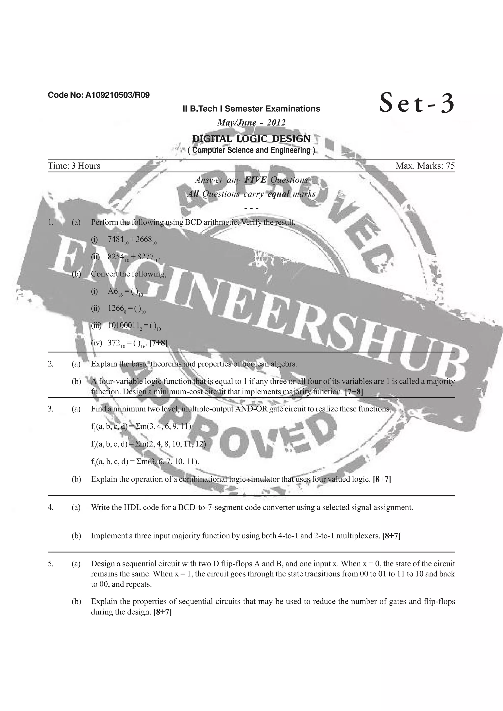Code No: A109210503/R09
II B.Tech I Semester Examinations
May/June - 2012
DIGITAL LOGIC DESIGN
( Computer Science and Engineering )
Time: 3 Hours Max. Marks: 75
Answer any FIVE Questions
All Questions carry equal marks
- - -
1. (a) Perform the following using BCD arithmetic. Verify the result.
(i) 748410
+366810
10 10
(b) Convert the following,
(i) A616
= ( )10
(ii) 12668
= ( )10
(iii) 101000112
=()10
10 16
(b) A four-variable logic function that is equal to 1 if any three or all four of its variables are 1 is called a majority
3. (a) Find a minimum two level, multiple-output AND-OR gate circuit to realize these functions,
f1
(a, b, c, d) = Σm(3, 4, 6, 9, 11)
f2
(a, b, c, d) = Σm(2, 4, 8, 10, 11, 12)
f3
(b) Explain the operation of a combinational logic simulator that uses four valued logic. [8+7]
4. (a) Write the HDL code for a BCD-to-7-segment code converter using a selected signal assignment.
(b) Implement a three input majority function by using both 4-to-1 and 2-to-1 multiplexers. [8+7]
5. (a) Design a sequential circuit with two D flip-flops A and B, and one input x. When x = 0, the state of the circuit
remains the same. When x = 1, the circuit goes through the state transitions from 00 to 01 to 11 to 10 and back
to 00, and repeats.
(b) Explain the properties of sequential circuits that may be used to reduce the number of gates and flip-flops
during the design. [8+7]
Se t - 3
(iv) 372 = ( ) . [7+8]
(ii) 8254 + 8277 .
2. (a) Explain the basic theorems and properties of boolean algebra.
function. Design a minimum-cost circuit that implements majority function. [7+8]
(a, b, c, d) = Σm(3, 6, 7, 10, 11).
 