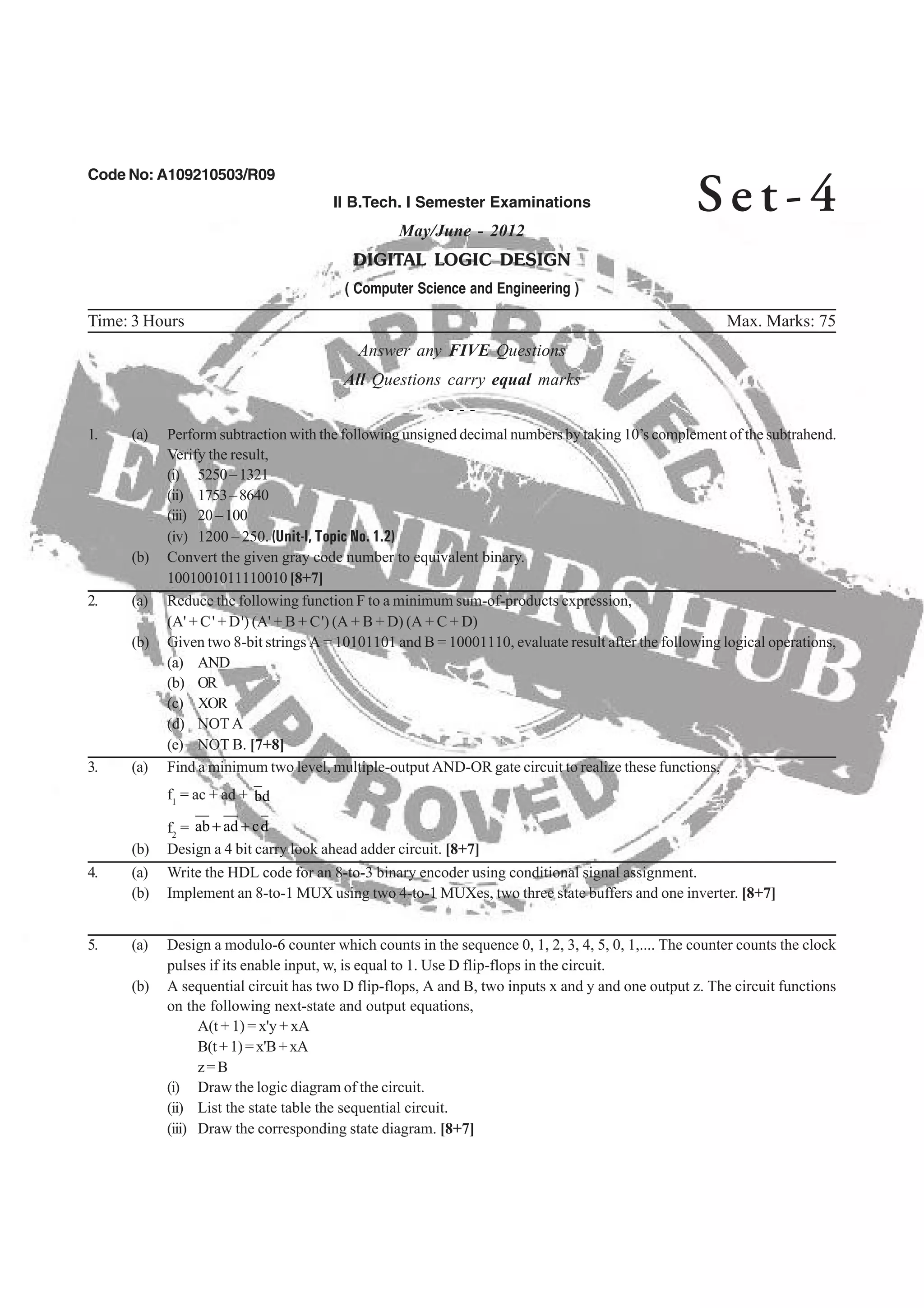 Code No: A109210503/R09
II B.Tech. I Semester Examinations
May/June - 2012
DIGITAL LOGIC DESIGN
( Computer Science and Engineering )
Time: 3 Hours Max. Marks: 75
Answer any FIVE Questions
All Questions carry equal marks
- - -
1. (a) Perform subtraction with the following unsigned decimal numbers by taking 10’s complement of the subtrahend.
Verify the result,
(i) 5250–1321
(ii) 1753–8640
(iii) 20–100
(iv) 1200 – 250. (Unit-I, Topic No. 1.2)
(b) Convert the given gray code number to equivalent binary.
2. (a) Reduce the following function F to a minimum sum-of-products expression,
(A' + C' + D') (A' + B + C') (A + B + D) (A + C + D)
(b) Given two 8-bit strings A = 10101101 and B = 10001110, evaluate result after the following logical operations,
(a) AND
(b) OR
(c) XOR
(d) NOT A
3. (a) Find a minimum two level, multiple-output AND-OR gate circuit to realize these functions,
f1
= ac + ad + db
2
dcadab ++
(b) Implement an 8-to-1 MUX using two 4-to-1 MUXes, two three state buffers and one inverter. [8+7]
5. (a) Design a modulo-6 counter which counts in the sequence 0, 1, 2, 3, 4, 5, 0, 1,.... The counter counts the clock
pulses if its enable input, w, is equal to 1. Use D flip-flops in the circuit.
(b) A sequential circuit has two D flip-flops, A and B, two inputs x and y and one output z. The circuit functions
on the following next-state and output equations,
A(t + 1) = x'y + xA
B(t+1)=x'B+xA
z=B
(i) Draw the logic diagram of the circuit.
(ii) List the state table the sequential circuit.
(iii) Draw the corresponding state diagram. [8+7]
Se t - 4
4. (a) Write the HDL code for an 8-to-3 binary encoder using conditional signal assignment.
f =
(b) Design a 4 bit carry look ahead adder circuit. [8+7]
(e) NOT B. [7+8]
1001001011110010[8+7]
 