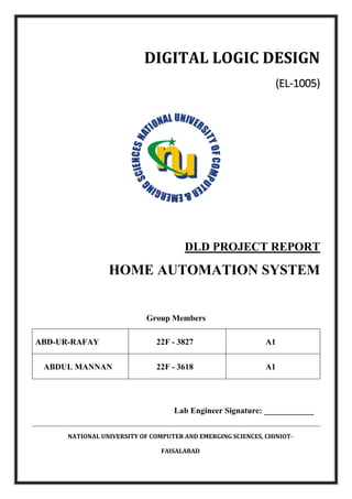 NATIONAL UNIVERSITY OF COMPUTER AND EMERGING SCIENCES, CHINIOT-
FAISALABAD
DIGITAL LOGIC DESIGN
(EL-1005)
DLD PROJECT REPORT
HOME AUTOMATION SYSTEM
Group Members
ABD-UR-RAFAY 22F - 3827 A1
ABDUL MANNAN 22F - 3618 A1
Lab Engineer Signature: ____________
 