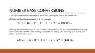 NUMBER BASE CONVERSIONS
A binary number can be converted to decimal by forming the sum of the powers of 2
of those coefficients whose value is 1. For example
Similarly, a number expressed in base r can be converted to its decimal equivalent by multiplying
each coefficient with the corresponding power of r and adding. The following is an example of
octal-to-decimal conversion:
 