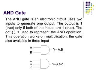 AND Gate
The AND gate is an electronic circuit uses two
inputs to generate one output. The output is 1
(true) only if both of the inputs are 1 (true). The
dot (.) is used to represent the AND operation.
This operation works on multiplication. the gate
also available in three input
A
B
Y= A.B
A
B
C
Y= A.B.C
 