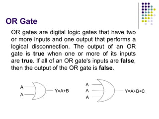 OR Gate
OR gates are digital logic gates that have two
or more inputs and one output that performs a
logical disconnection. The output of an OR
gate is true when one or more of its inputs
are true. If all of an OR gate's inputs are false,
then the output of the OR gate is false.
A
A
A
A
A
Y=A+B Y=A+B+C
 